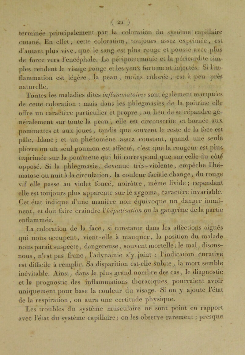 ( *1 ) terminée principalement par la coloration du système capillaire cutané. En effet, cette coloration, toujours assez exprimée, est d’autant plus vive, que le sang est plus rouge et poussé avec plus de force vers l’encéphale. La péripneumonie et la péricardite sim- ples rendent le visage rouge elles yeux (orientent injectés. Si 1 in- flammation est légère , la peau , moins colorée , est à peu près naturelle. Toutes les maladies dites inflammatoires sont également marquées de celte coloration : mais dans les pldegmasies de la poitrine elle offre un caractère particulier et propre ; au lieu de se répandre gé- néralement sur toute la peau , elle est circonscrite et bornée aux pommettes et aux joues , tandis que souvent le reste de la face est pâle, blanc; et un phénomène assez constant, quand une seule plèvre ou un seul poumon est affecté, c’est que la rougeur est plus exprimée sur la pommette qui lui correspond que sur celle du cote opposé. Si la phlegmasie, devenue très-violente, empêche l’hé- matose ou nuit à la circulation, la couleur faciale change, du rouge vif elle passe au violet foncé, noirâtre, même livide; cependant elle est toujours plus apparente sur le zygoma, caractère invariable. Cet état indique d’une manière non équivoque un danger immi- nent, et doit faire craindre Y hépatisation ou la gangrené delà partie enflammée. La coloration de la face, si constante dans les affections aiguës qui nous occupent, vient-elle à manquer, la position du malade nous paraît suspecte, dangereuse, souvent mortelle; le mal , disons- nous, n’est pas franc, l’adynamie s’y joint : 1 indication curative est difficile à remplir. Sa disparition est-elle subite, la mort semble inévitable. Ainsi, dans Je plus grand nombre des cas, le diagnostic et le prognostic des inflammations thoraciques pourraient avoir uniquement pour base la couleur du visage. Si on y ajoute letat de la respiration, on aura une certitude physique. Les troubles du système musculaire ne sont point en rapport avec letat du système capillaire; on les observe rarement ; presque