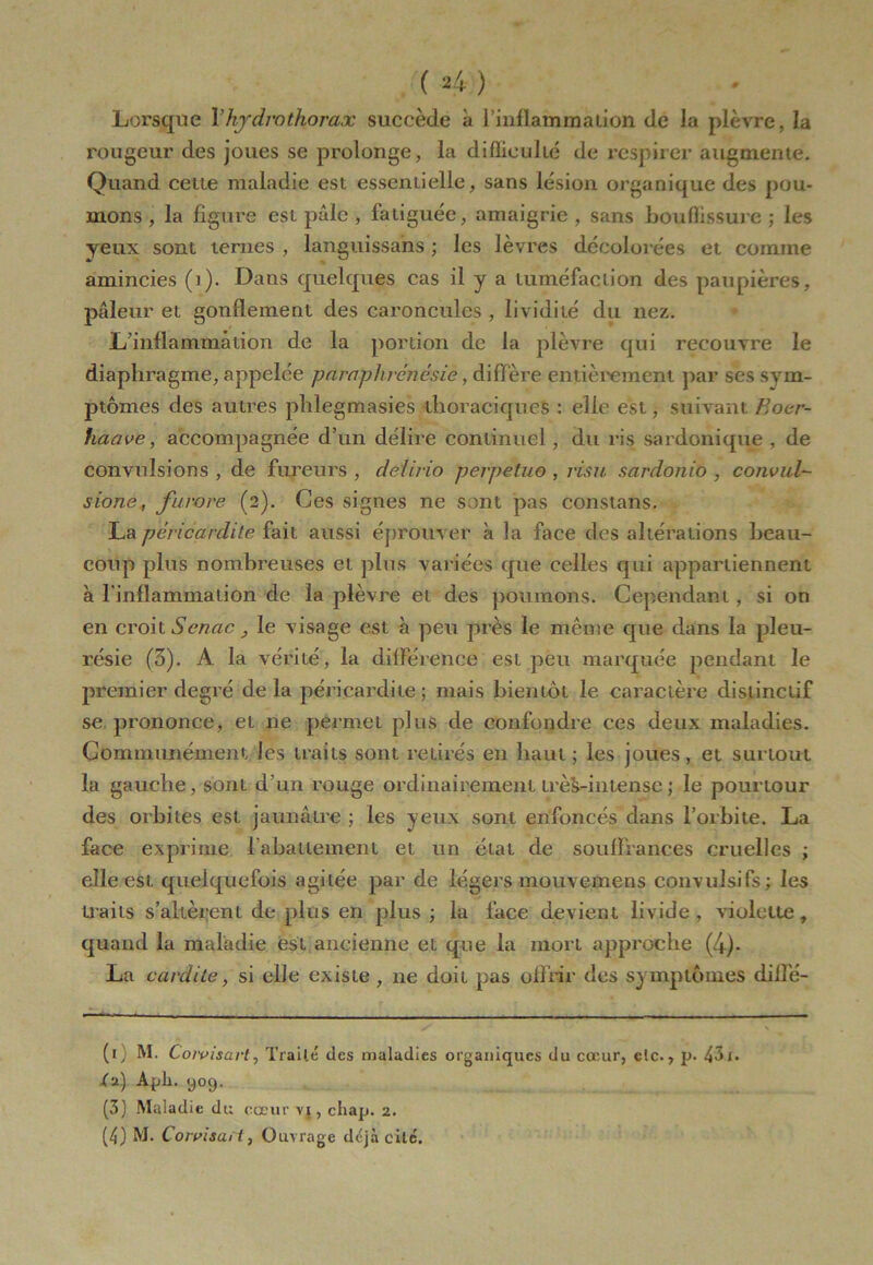 Lorsque l’hy dm thorax succède à l’inflammation de la plèvre, la rougeur des joues se prolonge, la difficulté de respirer augmente. Quand ceue maladie est essentielle, sans lésion organique des pou- mons , la figure est pâle , fatiguée, amaigrie , sans bouffissure ; les yeux sont ternes , languissans ; les lèvres décolorées et comme amincies (i). Dans quelques cas il y a tuméfaction des paupières, pâleur et gonflement des caroncules , lividité du nez. L’inflammation de la portion de la plèvre qui recouvre le diaphragme, appelée paraphrénêsie, diffère entièrement par ses sym- ptômes des autres phlegmasies thoraciques : elle est, suivant Boer- haave, accompagnée d’un délire continuel, du ris sardonique , de convulsions , de fureurs , delirio perpetuo , visu sarclonio , convul- sione, furore (2). Ces signes ne sont pas constans. La péricardite fait aussi éprouver à la face des altérations beau- coup plus nombreuses et plus variées que celles qui appartiennent à l'inflammation de la plèvre et des poumons. Cependant , si on en croit Senac } le visage est à peu près le même que dans la pleu- résie (5). A la vérité, la différence est peu marquée pendant le premier degré de la péricardite ; mais bientôt le caractère distinctif se prononce, et ne permet plus de confondre ces deux maladies. Communément les traits sont retirés en haut ; les joues, et surtout la gauche, sont d’un rouge ordinairement trèS-intense; le pourtour des orbites est jaunâtre ; les yeux sont enfoncés dans l’orbite. La face exprime l'abattement et un état de souffrances cruelles ; elle est quelquefois agitée par de légers mouvemens convulsifs; les traits s’altèrent de plus en plus ; la face devient livide, violette, quand la maladie est ancienne et que la mort approche (4)- La cardite, si elle existe , ne doit pas offrir des symptômes dillé- (1} M. C oiviscu t j li aile des nialadies oi ^a111 fjucs du eu* 111 ^ c1c• y p• d i • /a) Apli. y09. (3) .Maladie du cœur vi, cliap. 2. (4) M. Corrisaii, Ouvrage déjà cité.