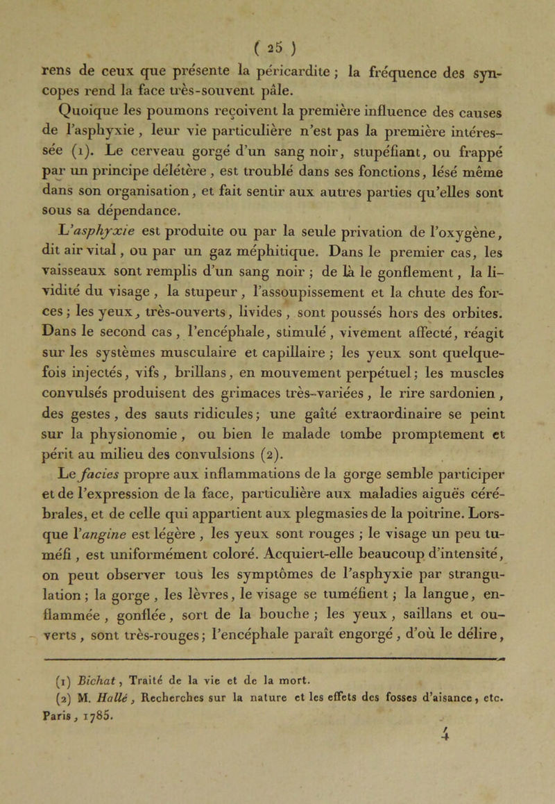 rens de ceux que présente la péricardite ; la fréquence des syn- copes rend la face très-souvent pâle. Quoique les poumons reçoivent la première influence des causes de l’asphyxie , leur vie particulière n’est pas la première intéres- sée (1). Le cerveau gorgé d’un sang noir, stupéfiant, ou frappé par un principe délétère , est troublé dans ses fonctions, lésé même dans son organisation, et fait sentir aux autres parties qu’elles sont sous sa dépendance. L’asphyxie est produite ou par la seule privation de l’oxygène, dit air vital, ou par un gaz méphitique. Dans le premier cas, les vaisseaux sont remplis d’un sang noir ; de là le gonflement, la li- vidité du visage , la stupeur , l’assoupissement et la chute des for- ces ; les yeux, très-ouverts, livides, sont poussés hors des orbites. Dans le second cas, l’encéphale, stimulé, vivement affecté, réagit sur les systèmes musculaire et capillaire ; les yeux sont quelque- fois injectés, vifs, brillans, en mouvement perpétuel; les muscles convulsés produisent des grimaces très-variées , le rire sardonien , des gestes , des sauts ridicules ; une gaîté extraordinaire se peint sur la physionomie , ou bien le malade tombe promptement et périt au milieu des convulsions (2). Le faciès propre aux inflammations de la gorge semble participer et de l’expression de la face, particulière aux maladies aiguës céré- brales, et de celle qui appartient aux plegmasies de la poitrine. Lors- que Y angine est légère , les yeux sont rouges ; le visage un peu tu- méfi , est uniformément coloré. Acquiert-elle beaucoup d’intensité, on peut observer tous les symptômes de l’asphyxie par strangu- lation ; la gorge , les lèvres, le visage se tuméfient ; la langue, en- flammée , gonflée, sort de la bouche ; les yeux , saillans et ou- verts , sont très-rouges; l’encéphale paraît engorgé, d’où le délire, (1) Bichat, Traité de la vie et de la mort. (2) M. Ha lié , Recherches sur la nature et les effets des fosses d’aisance, etc. Paris, 1785. / 4