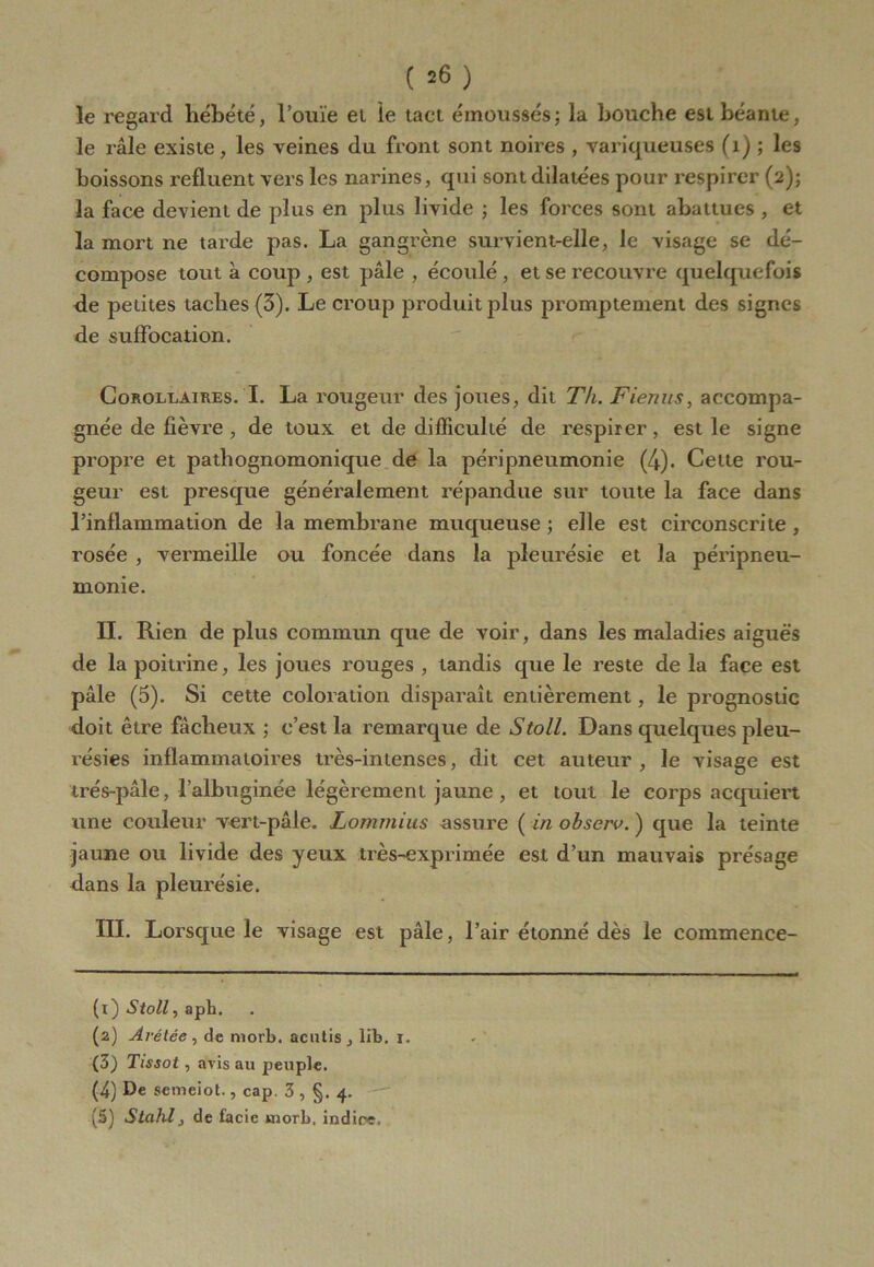 ( =6 ) le regard hébété, l’ouïe et le tact émoussés; la bouche est béante, le râle existe, les veines du front sont noires , variqueuses (1) ; les boissons refluent vers les narines, qui sont dilatées pour respirer (2); la face devient de plus en plus livide ; les forces sont abattues , et la mort ne tarde pas. La gangrène survient-elle, le visage se dé- compose tout à coup , est pâle , écoulé , et se recouvre quelquefois de petites taches (3). Le croup produit plus promptement des signes de suffocation. Corollaires. I. La rougeur des joues, dit Th. Fienus, accompa- gnée de fièvre , de toux et de difficulté de respirer, est le signe propre et pathognomonique de la péripneumonie (4). Celte rou- geur est presque généralement répandue sur toute la face dans l’inflammation de la membrane muqueuse ; elle est circonscrite , rosée , vermeille ou foncée dans la pleurésie et la péripneu- monie. IL Rien de plus commun que de voir, dans les maladies aiguës de la poitrine, les joues rouges , tandis que le reste de la face est pâle (5). Si cette coloration disparaît entièrement, le prognostic doit être fâcheux ; c’est la remarque de Stoll. Dans quelques pleu- résies inflammatoires très-intenses, dit cet auteur, le visage est irés-pâle, l’albuginée légèrement jaune , et tout le corps acquiert une couleur vert-pâle. Lommius assure ( in obscrv. ) que la teinte jaune ou livide des yeux très-exprimée est d’un mauvais présage dans la pleurésie. III. Lorsque le visage est pâle, l’air étonné dès le commence- (t) Stoll, apb. (2) Avétée , de morb. acutis , lib. 1. {3) Tissot, avis au peuple. (4) De semeiot., cap. 3 , §. 4.