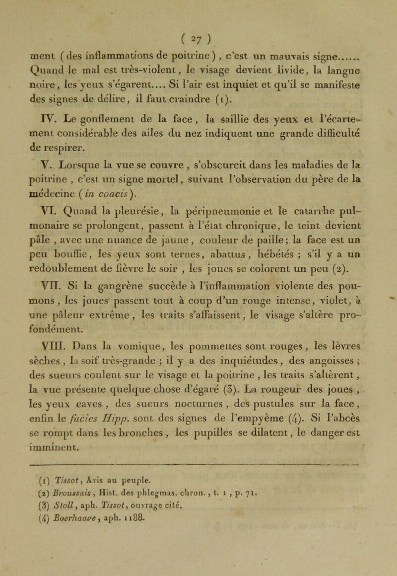 ment ( des inflammations de poitrine ) , c’est un mauvais signe Quand le mal est très-violent, le visage devient livide, la langue noire, les yeux s’égarent— Si l’air est inquiet et qu’il se manifeste des signes de délire, il faut craindre (i). IV. Le gonflement de la face , la saillie des yeux et l’écarte- ment considérable des ailes du nez indiquent une grande difficulté de respirer. V. Lorsque la vue se couvre , s’obscurcit dans les maladies de la poitrine , c’est un signe mortel, suivant l’observation du père de la médecine ( in coacis ). VI. Quand la pleurésie, la péripneumonie et le catarrhe pul- monaire se prolongent, passent à l’état chronique, le teint devient pâle , avec une nuance de jaune , couleur de paille; la face est un peu bouffie, les yeux sont ternes, abattus, hébétés ; s’il y a un redoublement de fièvre le soir , les joues se colorent un peu (2). VIL Si la gangrène succède à l’inflammation violente des pou- mons , les joues passent tout à coup d’un rouge intense, violet, à une pâleur extrême , les traits s’affaissent, le visage s’altère pro- fondément. VIII. Dans la vomique, les pommelles sont rouges, les lèvres sèches, la soif très-grande ; il y a des inquiétudes, des angoisses; des sueurs coulent sur le visage et la poitrine , les traits s’altèrent, la vue présente quelque chose d’égaré (3). La rougeur des joues , les yeux caves , des sueurs nocturnes , des pustules sur la face, enfin le faciès IJipp. sont des signes de l’empyème (4). Si l’abcès se rompt dans les bronches, les pupilles se dilatent, le danger est imminent. (1) Tissot, Avis au peuple. (2) Broussais, Hist. des phlegmas. cliron., t. 1 , p. 71. (3) Stoll, aph. Tissot, ouvrage cité. (4) Bocrhaave, aph. ri 88.