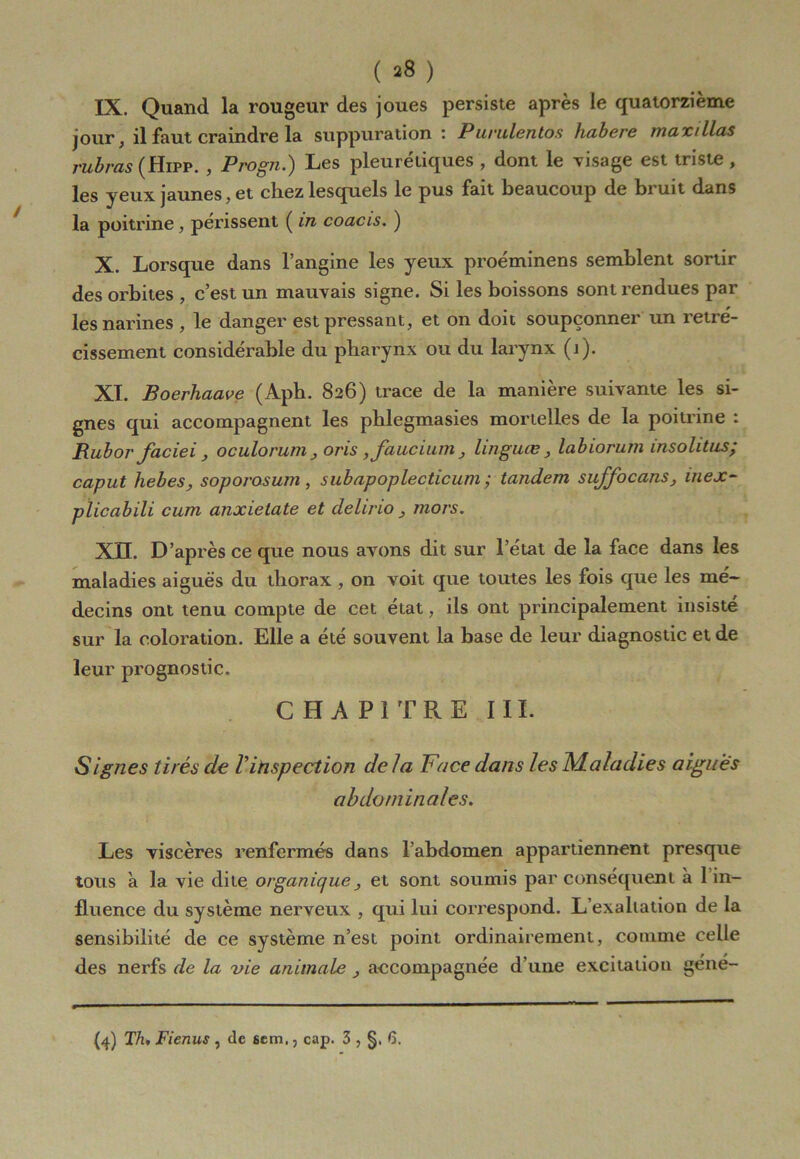 ( ^8 ) IX. Quand la rougeur des joues persiste après le quatorzième jour, il faut craindre la suppuration: Purulentos habere maxillas rubras (Hifp. , Progn.) Les pleurétiques , dont le visage est triste , les yeux jaunes, et chez lesquels le pus fait beaucoup de bruit dans la poitrine, périssent ( in coacis. ) X. Lorsque dans l’angine les yeux proéminens semblent sortir des orbites , c’est un mauvais signe. Si les boissons sont rendues par les narines , le danger est pressant, et on doit soupçonner un rétré- cissement considérable du pharynx ou du larynx (j). XI. Boerhaave (Aph. 826) trace de la manière suivante les si- gnes qui accompagnent les phlegmasies mortelles de la poitrine : Rubor faciei, oculorum , oris ,faucium, linguœ, labiorum insolitus; caput hebes, soporosum, subapoplecticum ; tandem suffocans, inex- plicabili cum anxietate et delirio, mors. XTT. D’après ce que nous avons dit sur l’état de la face dans les maladies aiguës du thorax , on voit que toutes les fois que les mé- decins ont tenu compte de cet état, ils ont principalement insiste sur la coloration. Elle a été souvent la base de leur diagnostic et de leur prognostic. CHAPITRE III. Signes tirés de Vinspection de la Face dans les Maladies aigues abdominales. Les viscères renfermés dans l’abdomen appartiennent presque tous à la vie dite organique, et sont soumis par conséquent à lin- fluence du système nerveux , qui lui correspond. L’exahation de la sensibilité de ce système n’est point ordinairement, comme celle des nerfs de la vie animale , accompagnée d’une excitation géné-