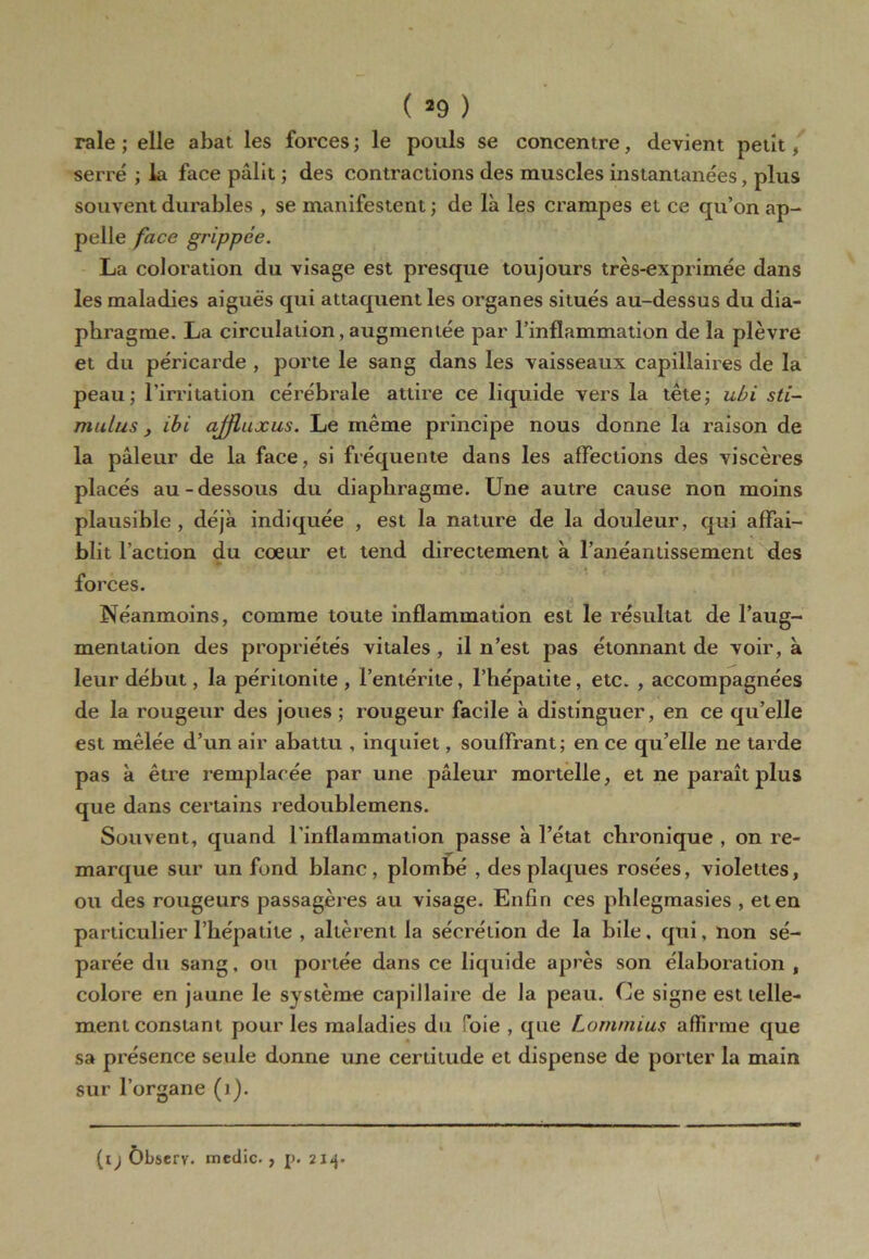 raie ; elle abat les forces ; le pouls se concentre, devient petit, serré ; la face pâlit ; des contractions des muscles instantanées, plus souvent durables , se manifestent ; de là les crampes et ce qu’on ap- pelle face grippée. La coloration du visage est presque toujours très-exprimée dans les maladies aiguës qui attaquent les organes situés au-dessus du dia- phragme. La circulation, augmentée par l’inflammation de la plèvre et du péricarde , porte le sang dans les vaisseaux capillaires de la peau; l’irritation cérébrale attire ce liquide vers la tête; ubi sti- mulus , ibi ajfluxus. Le même principe nous donne la raison de la pâleur de la face, si fréquente dans les affections des viscères placés au-dessous du diaphragme. Une autre cause non moins plausible, déjà indiquée , est la nature de la douleur, qui affai- blit l’action du cœur et tend directement à l’anéantissement des forces. Néanmoins, comme toute inflammation est le résultat de l’aug- mentation des propriétés vitales , il n’est pas étonnant de voir, à leur début, la péritonite , l’entérite, l’hépatite, etc. , accompagnées de la rougeur des joues ; rougeur facile à distinguer, en ce qu’elle est mêlée d’un air abattu , inquiet, souffrant; en ce qu’elle ne tarde pas à être remplacée par une pâleur mortelle, et ne paraît plus que dans certains redoublemens. Souvent, quand l’inflammation passe à l’état chronique , on re- marque sur un fond blanc , plombé , des plaques rosées, violettes, ou des rougeurs passagères au visage. Enfin ces phlegmasies , et en particulier l’hépatite , allèrent la sécrétion de la bile, qui, non sé- parée du sang, ou portée dans ce liquide après son élaboration , colore en jaune le système capillaire de la peau. Ce signe est telle- ment constant pour les maladies du Soie , que Lomnuus affirme que sa présence seule donne une certitude et dispense de porter la main sur l’organe (i). (i) Ôbscrv. medic. , 214.