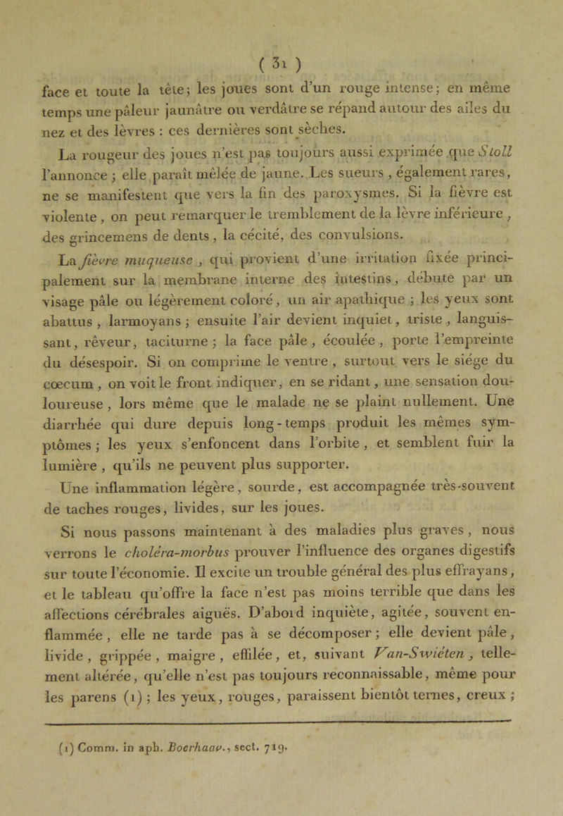 ( ) face et toute la tète; les joues sont d’un rouge intense; en même temps une pâleur jaunâtre ou verdâtre se répand autour des ailes du nez et des lèvres : ces dernières sont sèches. La rougeur des joues n’est pas toujours aussi exprimée que Sloll l’annonce ; elle paraît mêlée de jaune. Les sueurs , également rares, ne se manifestent que vers la fin des paroxysmes. Si la fièvre est violente , on peut remarquer le tremblement de la lèvre inférieure , des grincemens de dents , la cécité, des convulsions. La fievre muqueuse _, qui provient d’une irritation fixée princi- palement sur la membrane interne des intestins, débute par un visage pâle ou légèrement coloré, un air apathique ; les yeux sont abattus, larmoyans ; ensuite l’air devient inquiet, triste, languis- sant, rêveur, taciturne; la face pâle, écoulée, porte l’empreinte du désespoir. Si on comprime le ventre , surtout vers le siège du cæcum , on voit le front indiquer, en se ridant, une sensation dou- loureuse , lors même que le malade ne se plaint nullement. Une diarrhée qui dure depuis long-temps produit les mêmes sym- ptômes ; les yeux s’enfoncent dans l’orbite , et semblent fuir la lumière , qu’ils ne peuvent plus supporter. Une inflammation légère, sourde, est accompagnée tres-souvent de taches rouges, livides, sur les joues. Si nous passons maintenant à des maladies plus graves , nous verrons le choléra-morbus prouver l’influence des organes digestifs sur toute l’économie. Il excite un trouble général des plus effrayans, et le tableau qu’offre la face n’est pas moins terrible que dans les affections cérébrales aiguës. D’aboid inquiète, agitée, souvent en- flammée , elle ne tarde pas à se décomposer ; elle devient pâle, livide, grippée, maigre, effilée, et, suivant Van-S wiéten telle- ment altérée, qu’elle n’est pas toujours reconnaissable, même pour les parens (i) ; les yeux, ronges, paraissent bientôt ternes, creux ; (1) Comm. in aph. Bocrhaciv., sect. 719.