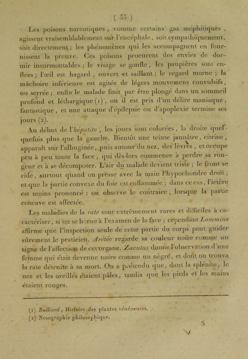 ( 55 ) Les poisons narcotiques , comme certains gaz méphitiques , agissent vraisemblablement sur l’encéphale, soit sympathiquement, soit, directement ; les phénomènes qui les accompagnent en four- nissent la preuve. Ces poisons procurent des envies de dor- mir insurmontables ; le visage se gonfle , les paupières sont en- flées ; l’œil est hagard , ouvert et saillant ; le regard morne ; la mâchoire inférieure est agitée de légers mouvemens convulsifs, ou serrée ; enfin le malade finit par être plongé dans un sommeil profond et léthargique (1) , ou il est pris d’un délire maniaque, fantastique, et une attaque d’épilepsie ou d’apoplexie termine ses jours (2). Au début de Y hépatite , les joues sont colorées , la droite quel - quefois plus que la gauche. Bientôt une teinte jaumitie, citiine, apparaît sur l’albuginee, puis autour du nez, des levres , et occupe peu à peu toute la face , qui dès-lors commence à perdre sa rou- geur et à se décomposer. L’air du malade devient triste ; le front se ride, surtout quand 011 presse avec la main l’hypocliondre droit, et que la partie convexe du foie estenflamm.ee ; dans ce cas, 1 icteie est moins prononce : on observe le contraire, lorsque la pailie concave est affectée. Les maladies de la rate sont extrêmement rares et difficiles a ca- ractériser, si on se borne à l’examen de la face ; cependant Lommius affirme que l’inspection seule de cette partie du corps peut guidei sûrement le praticien. Arelee regarde sa couleur noire comme un signe de l’affection de cet organe. Zacutus donne 1 obseï a ation d une femme qui était devenue noire comme un nègre, et dont 011 trouva la rate détruite à sa mort. On a prétendu que, dans la splénite, Je nez et les oreilles étaient pâles, tandis que les pieds et les mains étaient rouges. (j j Bulliard , Histoire des plantes vénéneuses. (2) Nosographie philosophique. N/ fa