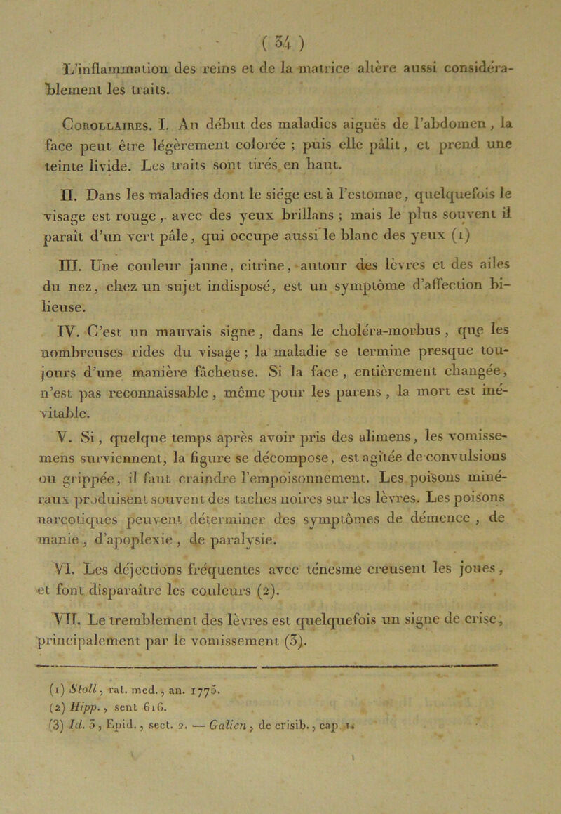 L'inflammation des reins et de la matrice altère aussi considéra- blement les traits. Corollaires. I. Au début des maladies aiguës de l’abdomen, la face peut être légèrement colorée ; puis elle pâlit, et prend une teinte livide. Les traits sont tirés, en haut. II. Dans les maladies dont le siège est à l’estomac, quelquefois le visage est rouge , avec des yeux brillans ; mais le plus souvent il paraît d’un vert pâle, qui occupe aussi le blanc des yeux (i) III. Une couleur jaune, ci tri ne, autour des lèvres et des ailes du nez, chez un sujet indisposé, est un symptôme d’affection bi- lieuse. IV. C’est un mauvais signe, dans le cboléra-morbus , que les nombreuses rides du visage ; la maladie se termine presque tou- jours d’une manière fâcheuse. Si la face, entièrement changée, n’est pas reconnaissable , même pour les parens , la mort est iné- vitable. V. Si, quelque temps après avoir pris des alimens, les vomisse- mens surviennent, la figure se décompose, est agitée de convulsions ou grippée, il faut craindre l’empoisonnement. Les poisons miné- raux produisent souvent des taches noires sur les lèvres. Les poisons narcotiques peuvent déterminer des symptômes de démence , de manie , d’apoplexie , de paralysie. VI. Les déjections fréquentes avec ténesme creusent les joues, et font disparaître les couleurs (2). VII. Le tremblement des lèvres est quelquefois un signe de crise, principalement par le vomissement (5). (1) Atoll, rat. med., an. 1775. (2) Hipp., sent 61 G. f3) Ici. 5 , Epid. , sect. 2. — Galien , de crisib., cap x. 1