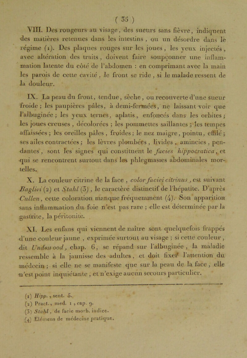 Vm. Des rougeurs au visage, des sueurs sans fièvre , indiquent des matières retenues dans les intestins , ou un désordre dans le régime (1). Des plaques rouges sur les joues, les yeux injectés, avec altération des traits, doivent faire soupçonner une inflam- mation latente du coté de l’abdomen : en comprimant avec la main les parois de cette cavité , le front se ride , si le malade ressent de la douleur. IX. La peau du front, tendue, sèche, ou recouverte d’une sueur froide; les paupières pâles, à demi-fermées, ne laissant voir que l’albuginée ; les yeux ternes, aplatis., enfoncés dans les orbites; les joues creuses , décolorées ; les pommettes saillantes ; les tempes affaissées ; les oreilles pâles , froides; le nez maigre, pointu, effilé ; ses ailes contractées ; les lèvres plombées , livides , amincies , pen- dantes , sont les signes qui constituent le faciès hippocmtica., et rjui se rencontrent surtout dans les phlegmasies abdominales mor- telles. X. La couleur citrine de la face , color faciei citrinusest suivant Bagliviiï) et Stalil (3) , le caractère distinctif de l’hépatite. D’après Callen , cette coloration manque fréquemment (4)- Son apparition sans inflammation du foie n’est pas rare ; elle est déterminée par la gastrite, la péritonite. XI. Les enfans qui viennent de naître sont quelquefois frappés d’une'-cou leur jaune , exprimée surtout au visage ; si cette couleur , dit UndeiLoocl, chap. 6, se répand sur l’albuginée , la maladie ressemble à la jaunisse des adultes , et doit fixer l’attention du médecin ; si elle ne se manifeste que sur la peau de la face, elle n’est point inquiétante , et n’exige aucun secours particulier. (l) Ifipp. , sent. 5. (a) Pract., med. t , cap. 9. (3) StaJil, de facic morb. indice. Elémcns de médecine pratique.