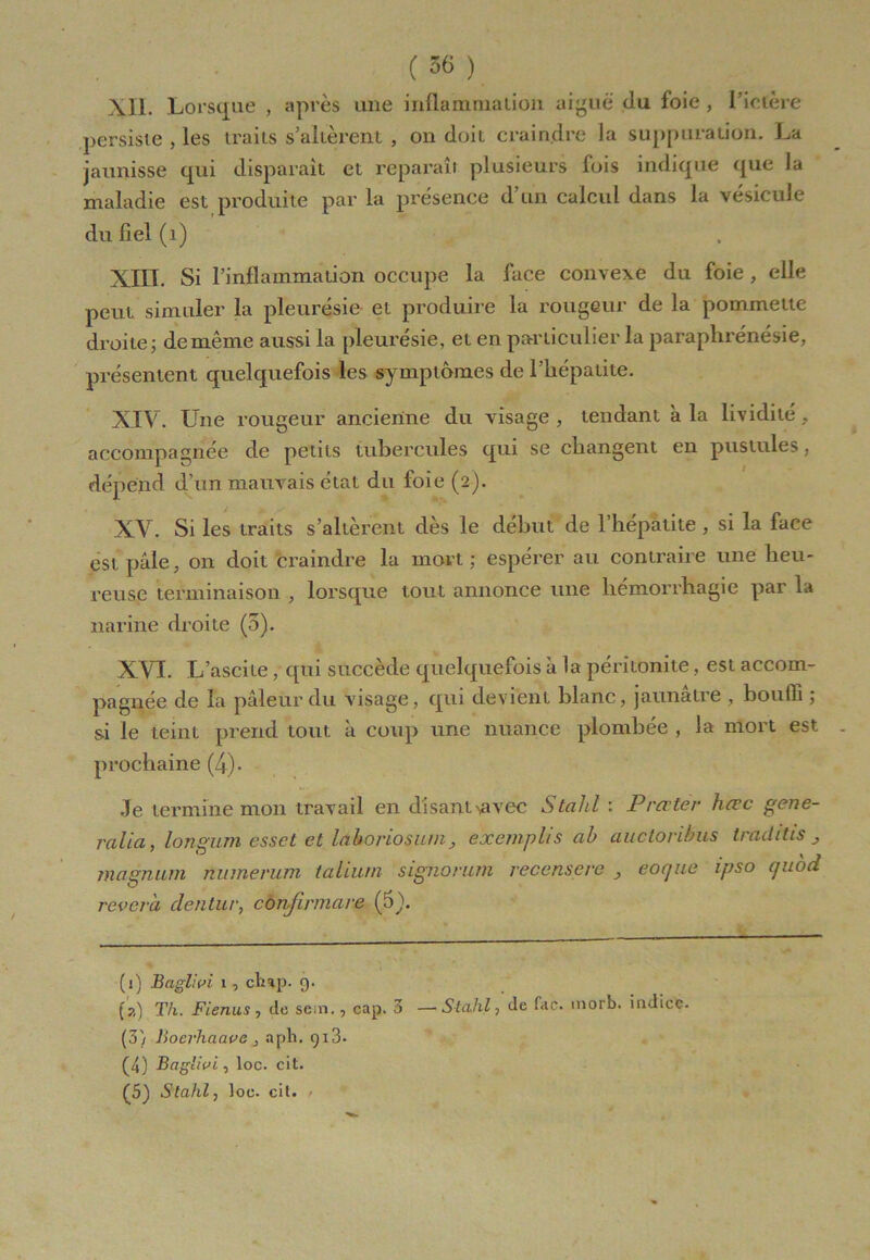 XIL Lorsque , après une inflammation aiguë (lu foie , l’ictère persiste , les traits s’altèrent , on doit craindre la suppuration. La jaunisse qui disparaît et reparaît plusieurs fois indique que la maladie est produite par la présence d’un calcul dans la vésicule du fiel (1) XIII. Si l’inflammation occupe la face convexe du foie , elle peut simuler la pleurésie et produire la rougeur de la pommette droite; de même aussi la pleurésie, et en particulier la paraphrénésie, présentent quelquefois les symptômes de l’hépatite. XIV. Une rougeur ancienne du visage , tendant à la lividité , accompagnée de petits tubercules qui se changent en pustules, dépend d’un mauvais état du foie (2). XV. Si les traits s’altèrent dès le début de l’hépatite , si la face est pâle, on doit craindre la mort; espérer au contraire une heu- reuse terminaison , lorsque tout annonce une hémorrhagie par la narine droite (5). XVI. L’ascite, qui succède quelquefois k la péritonite, est accom- pagnée de la pâleur du visage, qui devient blanc, jaunâtre , bouffi ; si le teint prend tout à coup une nuance plombée , la mort est prochaine (4). Je termine mon travail en disant^vec Stahl : Prcrter hœc gene- ralia, longum esset et lâhoriosum, exemplis cib aucloribus trnditis j magnum numerurn taliurn signorum recensere _, eoejue ipso (juod rêvera clentur, confirmare (5}. (1) Baglivi 1 , chap. 9. (a) Th. Fienus, de sem., cap. 3 —Stahl, de fac. morb. indice- (3) Boevhaavc , aph. <)i3. (4) Baglivi, loc. cit. (5) Stahl, loc. cit.