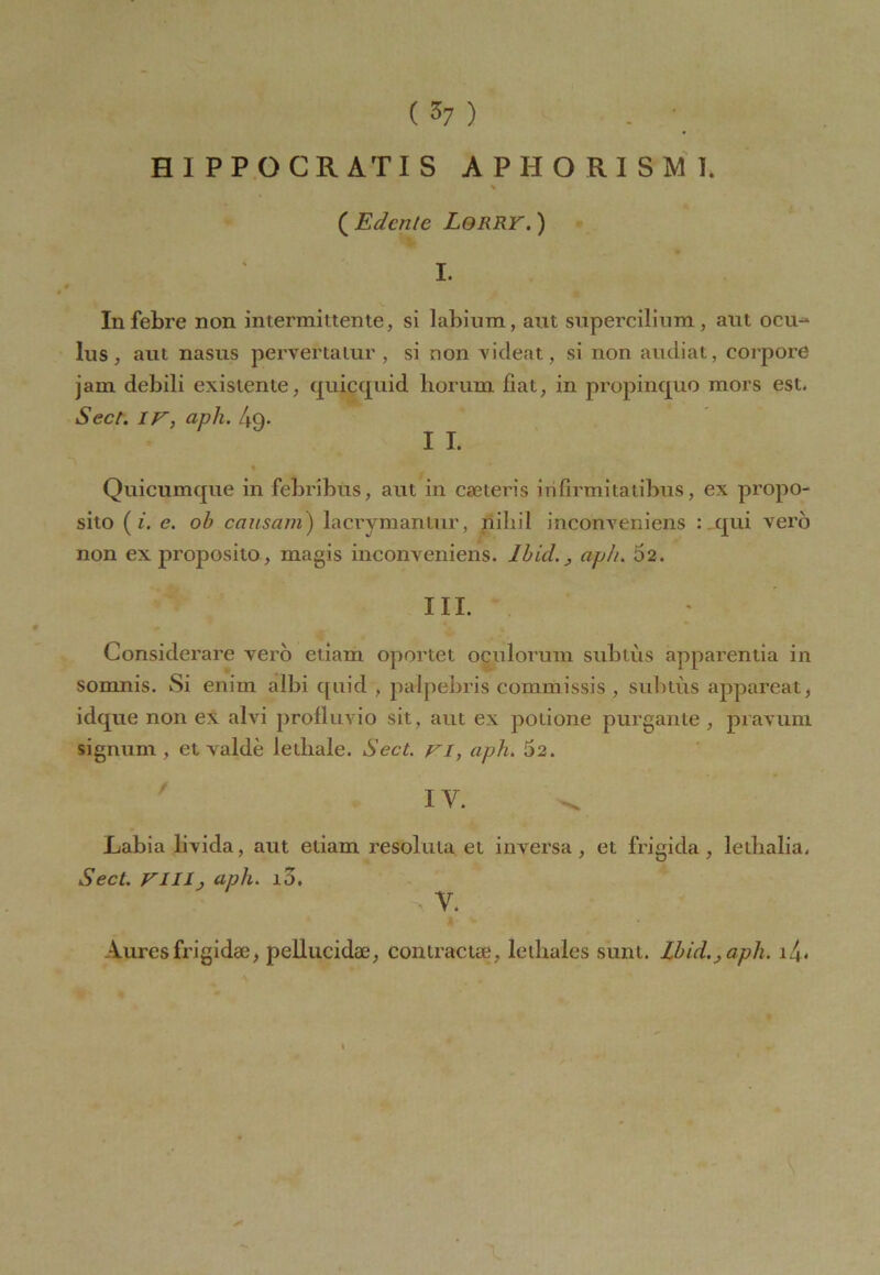 (57) HI PPOCR ATI S A P H O R I S M 1. ( Edcnte Lorry. ) I. Infebre non intermittente, si labium, aut supercilium, aut ocu-* lus, aut nasus pervertatur , si non videat, si non audiat, corpore jam debili existente, quicquid horum fiat, in propinquo mors est. Sect. IV, aph. 4q. IL Quicumqiie in febribus, aut in cœteris irifirmitatibus, ex propo- sito ( i. e. ob causant) lacrymantur, nihil inconveniens : qui vero non ex proposito, magis inconveniens. Ibid.} aph. 52. HI. Considerare vero etiam oportet oculorum subtùs apparentia in somnis. Si enim albi quid , palpebris commissis , subtùs appareat, idque non ex alvi profluvio sit, aut ex potione purgante , pravum signum , et valdè letliale. Sect. vi, aph. 52. IV. Labia livida, aut etiam résolu la et inversa, et frigida, letbalia. Sect. VIIIj aph. i5. Auresfrigidæ, pellucidæ, contracte^, letliales suni. Ibid.aph.