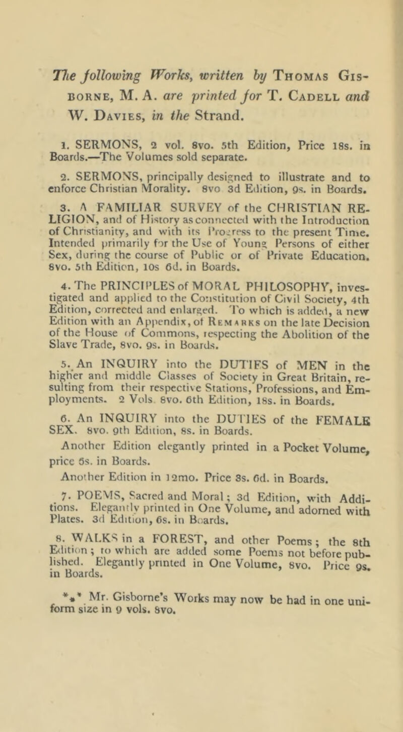 The Jollowing Works, written hy Thomas Gis- borne, M. A. are printed Jor T. Cadell and W. Davies, in the Strand. 1. SERMONS, 2 vol. 8vo. 5th Edition, Price I8s. in Boards.—The Volumes sold separate. 2. SERMONS, principally designed to illustrate and to enforce Christian Morality, 8vo 3d Edition, gs. in Boards. 3. A FAMILIAR SURVEY of the CHRISTIAN RE- LIGION, and of History as connected with the Introduction of Christianity, and with its i*ro.:rpss to the present Time. Intended primarily for the Use of Young Persons of either Sex, during the course of Public or of Private Education. 8VO. 5th Edition, lOs 6d. in Boards. 4. The PRINCIPLES of MORAL PHILOSOPHY, inves- tigated and applied to the Constitution of Civil Society, 4th Edition, corrected and enlarged. 'I'o which is added, a new Edition with an Appendix, of Remunksoii the late Decision of the House of Commons, respecting the Abolition of the Slave Trade, 8vo. gs. in Boards. 5.,An INQUIRY into the DUTIFS of MEN in the higher and middle Classes of Society in Great Britain, re- sulting from their respective Stations, Professions, and Em- ployments. 2 Vols 8vo. 6th Edition, 18s. in Boards. 6. .An INQUIRY into the DUI IES of the FEMALE SEX. 8VO. gth Edition, 8s. in Boards. Another Edition elegantly printed in a Pocket Volume, price 5s. in Boards. Another Edition in l2mo. Price Ss. 6d. in Boards. 7. POEMS, Sacred and Moral; 3d Edition, with Addi- tions. Elegantly printed in One Volume, and adorned with Plates. 3d Edition, 6s. in Bc.ards. 8. WALKS in a FOREST, and other Poems; the 8th Eilition ; to which arc added some Poems not before pub- lished. Elegantly printed in One Volume, 8vo. Price gs. in Boards. *** Mr. Gisborne s Works may now be had in one uni- form sue in g vols. Svo.