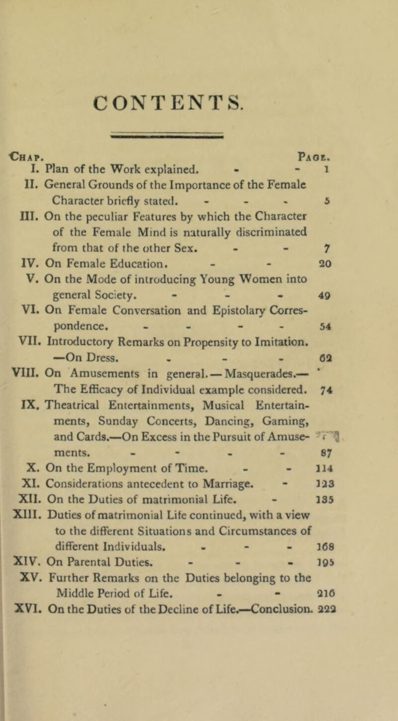 CONTENTS. Chap. Paoe. I. Plan of the Work explained. - - l II. General Grounds of the Importance of the Female Character briefly stated. ... 5 III. On the peculiar Features by which the Character of the Female Mind is naturally discriminated from that of the other Sex. - - 7 IV. On Female Education. - - 20 V. On the Mode of introducing Young Women into general Society. - - - 40 VI. On Female Conversation and Epistolary Corres- pondence. - - - - 54 VII. Introductory Remarks on Propensity to Imitation. —On Dress. , - - 62 VIII. On Amusements in general. — Masquerades.— The Efficacy of Individual example considered. 74 IX. Theatrical Entertainments, Musical Entertain- ments, Sunday Concerts, Dancing, Gaming, and Cards.—On Excess in the Pursuit of Amuse- ments. - - - - 87 X. On the Employment of Time. - - 114 XI. Considerations antecedent to Marriage. - 123 XII. On the Duties of matrimonial Life. - 135 XIII. Duties of matrimonial Life continued, with a view to the different Situations and Circumstances of different Individuals. . - - 368 XIV. On Parental Duties. ... I95 XV. Further Remarks on the Duties belonging to the Middle Period of Life. - - 216 XVI. On the Duties of the Decline of Life^—Conclusion. 222