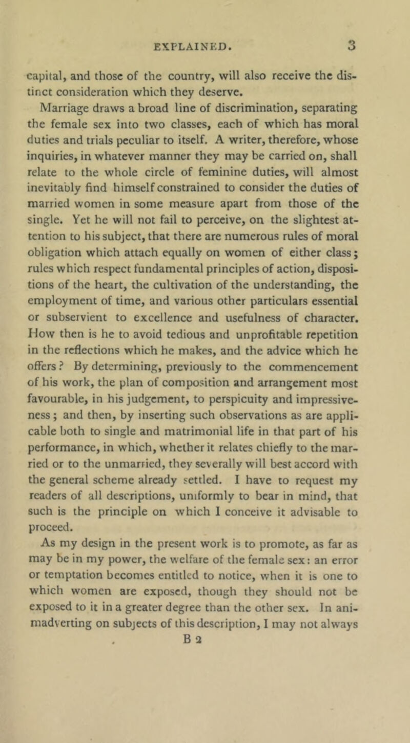 capital, and those of the country, will also receive the dis- tinct consideration which they deserve. Marriage draws a broad line of discrimination, separating the female sex into two classes, each of which has moral duties and trials peculiar to itself. A writer, therefore, whose inquiries, in whatever manner they may be carried on, shall relate to the whole circle of feminine duties, will almost inevitably find himself constrained to consider the duties of married women in some measure apart from those of the single. Yet he will not fail to perceive, on the slightest at- tention to his subject, that there are numerous rules of moral obligation which attach equally on women of either class; rules which respect fundamental principles of action, disposi- tions of the heart, the cultivation of the understanding, the employment of time, and various other particulars essential or subservient to excellence and usefulness of character. How then is he to avoid tedious and unprofitable repetition in the reflections which he makes, and the advice which he offers ? By determining, previously to the commencement of his work, the plan of composition and arrangement most favourable, in his judgement, to perspicuity and impressive- ness; and then, by inserting such observations as are appli- cable both to single and matrimonial life in that part of his performance, in which, whether it relates chiefly to the mar- ried or to the unmarried, they severally will best accord with the general scheme already settled. I have to request my readers of all descriptions, uniformly to bear in mind, that such is the principle on which 1 conceive it advisable to proceed. As my design in the present work is to promote, as far as may be in my power, the welfare of the female sex: an error or temptation becomes entitled to notice, when it is one to which women are exposed, though they should not be exposed to it in a greater degree than the other sex. In ani- madverting on subjects of this description, I may not always B 2