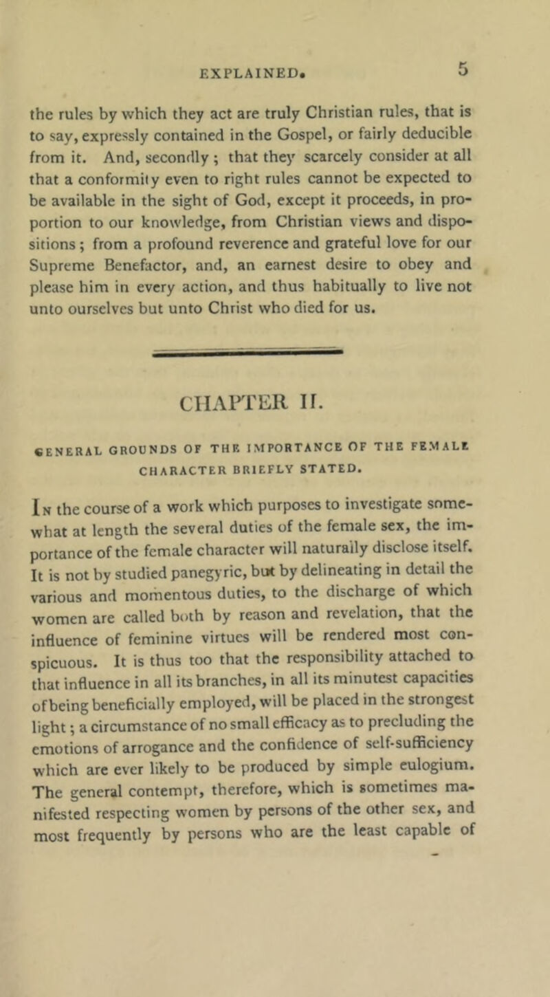 the rules by which they act are truly Christian rules, that is to say, expressly contained in the Gospel, or fairly deduciblc from it. And, secondly ; that they scarcely consider at all that a conformity even to right rules cannot be expected to be available in the sight of God, except it proceeds, in pro- portion to our knowledge, from Christian views and dispo- sitions ; from a profound reverence and grateful love for our Supreme Benefactor, and, an earnest desire to obey and please him in every action, and thus habitually to live not unto ourselves but unto Christ who died for us. ClIAFfER ir. SENERAL GROUNDS OF THF. IMPORTANCE OF THE FEMALE CHARACTER BRIEFLY STATED. In the course of a work which purposes to investigate some- what at length the several duties of the female sex, the im- portance of the female character will naturally disclose itself. It is not by studied panegyric, but by delineating in detail the various and momentous duties, to the discharge of which women are called both by reason and revelation, that the influence of feminine virtues will be rendered most con- spicuous. It is thus too that the responsibility attached to that influence in all its branches, in all its minutest capacities of being beneficially employed, will be placed in the strongest light; a circumstance of no small efficacy as to precluding the emotions of arrogance and the confidence of self-sufficiency which arc ever likely to be produced by simple eulogium. The general contempt, therefore, which is sometimes ma- nifested respecting women by persons of the other sex, and most frequently by persons who are the least capable of