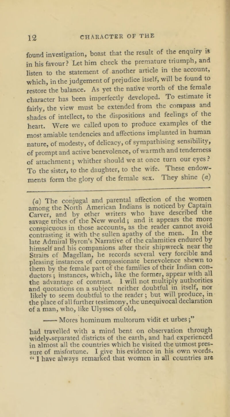 found investigation, boast that the result of the enquiry iS in his favour? Let him check the premature triumph, and listen to the statement of another article in the account, which, in the judgement of prejudice itself, will be found to restore the balance. As yet the native worth of the female character has been imperfectly developed. To estimate it fairly, the view must be extended from the compass and shades of intellect, to the dispositions and feelings of the heart. Were we called upon to produce examples of the most amiable tendencies and affections implanted in human nature, of modesty, of delicacy, of sympathising sensibility, of prompt and active benevolence, of warmth and tenderness of attachment; whither should we at once turn our eyes ? To the sister, to the daughter, to the wife. These endow- ments form the glory of the female sex. They shine (a) (a) The conjugal and parental affection of the women among the North American Indians is noticed by C^tain Carver, and by other writers who have described the savage tribes of the New world; and it appears the more conspicuous in those accounts, as the reader cannot avoid contrasting it with the sullen apathy of the men. I” late Admiral Byron’s Narrative of the calamities endured by himself and his companions after their shipwreck near the Straits of Magellan, he records several very forcible and pleasing instances of compassionate benevolence shewn to them by the female part of the families of their Indian con- ductors ; instances, which, like the former, appear with all the advantage of contrast. I will not multiply authorities and quotations on a subject neither doubtful in itself, nor likely to seem doubtful to the reader; but will produce, in the place of all further testimony, the unequivocal declaration of a man, who, like Ulysses of old, —— Mores hominum multorum vidit et urbes had travelled with a mind bent on observation through widely-separated districts of the earth, and had experienced in almost all the countries which he visited the utmost pres- sure of misfortune. I give his evidence in his own words. “ I have always remarked that women in all countries are