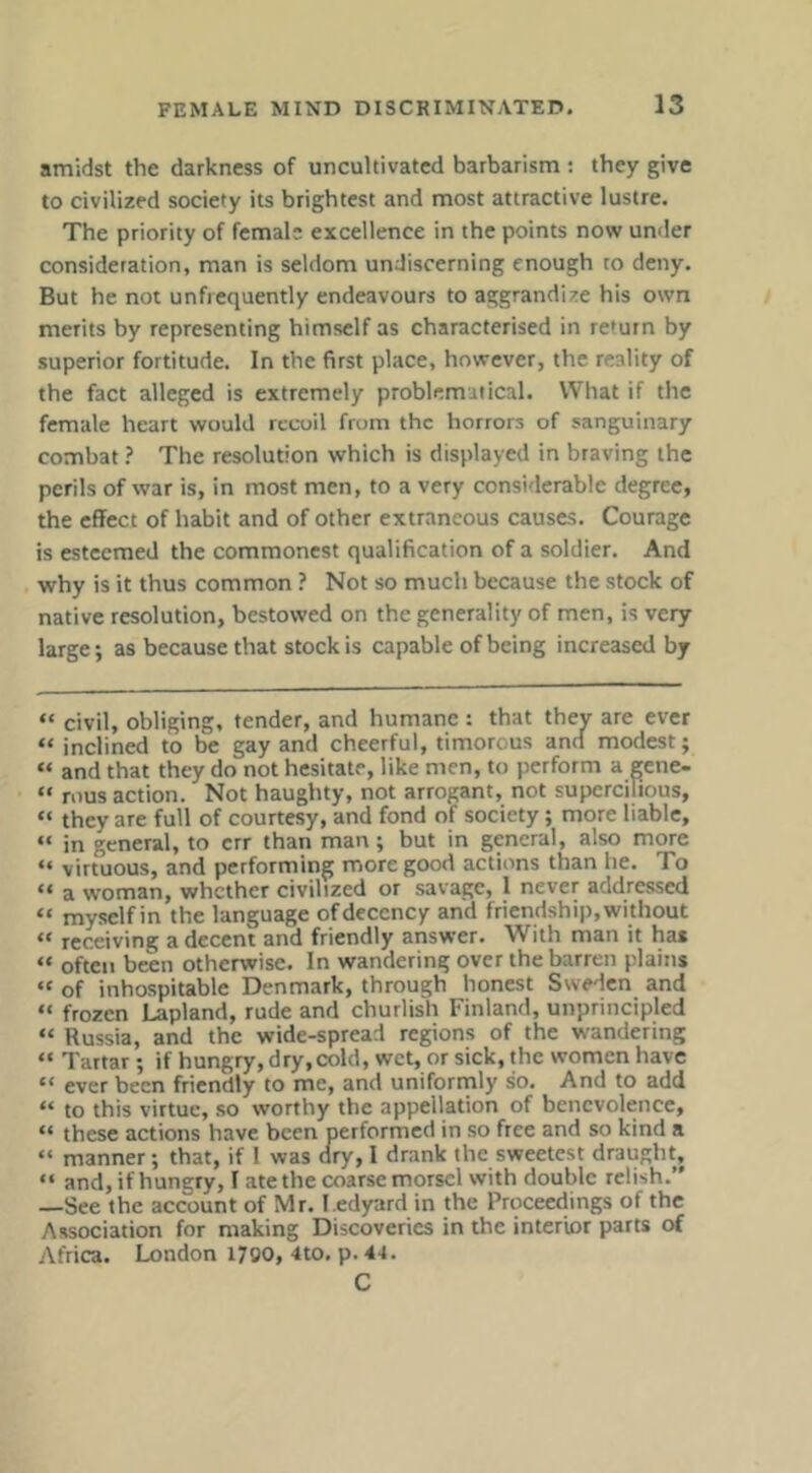 amidst the darkness of uncultivated barbarism : they give to civilized society its brightest and most attractive lustre. The priority of female excellence in the points now under consideration, man is seldom undiscerning enough to deny. But he not unfiequently endeavours to aggrandize his own merits by representing himself as characterised in return by superior fortitude. In the first place, however, the reality of the fact alleged is extremely problematical. What if the female heart would recoil from the horrors of sanguinary combat ? The resolution which is displayed in braving the perils of war is, in most men, to a very considerable degree, the effect of habit and of other extraneous causes. Courage is esteemed the commonest qualification of a soldier. And why is it thus common ? Not so much because the stock of native resolution, bestowed on the generality of men, is very large; as because that stock is capable of being increased by “ civil, obliging, tender, and humane : that they are ever “ inclined to be gay and cheerful, timorous and modest; “ and that they do not hesitate, like men, to perform a gene- “ rnus action. Not haughty, not arrogant, not supercilious, “ they are full of courtesy, and fond of society; more liable, “ in general, to err than man; but in gperal, also more “ virtuous, and performing more good actions than he. To “ a woman, whether civilized or savage, 1 never addressed “ myself in the language of decency and friendship, without “ receiving a decent and friendly answer. With man it has “ often been otherwise. In wandering over the barren plains “ of inhospitable Denmark, through honest Ssveden and “ frozen Lapland, rude and churlish Finland, unprincipled “ Russia, and the wide-spread regions of the wandering “ Tartar; if hungry, dry,cold, wet, or sick, the women have “ ever been friendly to me, and uniformly so. And to add “ to this virtue, so worthy the appellation of benevolence, “ these actions have been performed in so free and so kind a “ manner; that, if 1 was dry, I drank the sweetest draughtj “ and,ifhune:ry, I ate the coarse morsel with double relish.” —See the account of Mr. I edyard in the Prqceetlings of the Association for making Discoveries in the interior parts of Africa. London 1700, 4to. p. 4'i. C