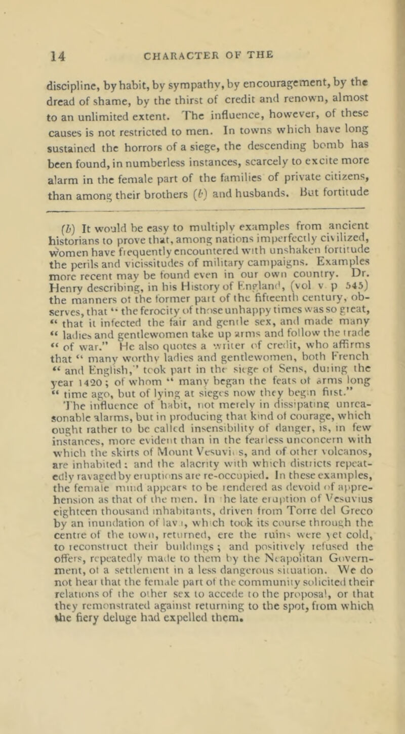 discipline, by habit, by sympathy, by encourafjement, by the dread of shame, by the thirst of credit and renown, almost to an unlimited extent. The influence, however, of these causes is not restricted to men. In towns which have long sustained the horrors of a siege, the descending bomb has been found, in numberless instances, scarcely to excite more alarm in the female part of the families of private citizens, than among their brothers (t) and husbands. But fortitude [1) It would be easy to multiply examples from ancient historians to prove that, among nations imperfectly civ ilized, women have fiequently encountered with unshaken lortitude the perils and vicissitudes of military campaigns. Examples more recent may be found even in our own country. Dr. Henry describing, in his History of England, (vol v p 545) the rnanners ot the former pait of the fificcntli century, ob- serves, that “ the ferocity of those unhappy times was so great, “ that it infected the fair and gentle sex, and made many “ lailies and gentlewomen take up arms and follow the trade “ of war.” He also quotes a wiiter of credit, who affirms that “ many worthy ladies and gentlewomen, both French “ and English, ’ took part in the siege of Sens, duiing the year 14120 ; of whom “ many began the feats ot arms long “ time ago, but of lying at sieges now they begin first.” 'I’he influence of habit, not merely in dissipating unrea- sonable alarms, but in producing that kind ot courage, which ought rather to be called insensibility of danger, is, in few instances, more evident than in the fearless unconcern with which the skirts of Mount Vesuvii s, and of other volcanos, are inhabited; and the alacrity with which districts repeat- edly ravagetiby etuptionsate re-occupied. In these examples, the female mind appear* to be tendered as devoid of appre- hension as that ot the men. In he late eioption of Vesuvius eighteen thousand inhabitants, driven from Torre del Greco by an inundation of lav i, which took its course through the. centre of the town, returned, ere the ruins were vet cold, to leconstiuct their buildings; and positively lefused the offers, repeatedly made to them by the Neapolitan Govern- ment, ot a settlement in a less dangerous situation. We do not hear that the female part of the community solicited their relations of the other sex to accede to the proposal, or that they remonstrated against returning to the spot, fiom which the fiery deluge had expelled them.