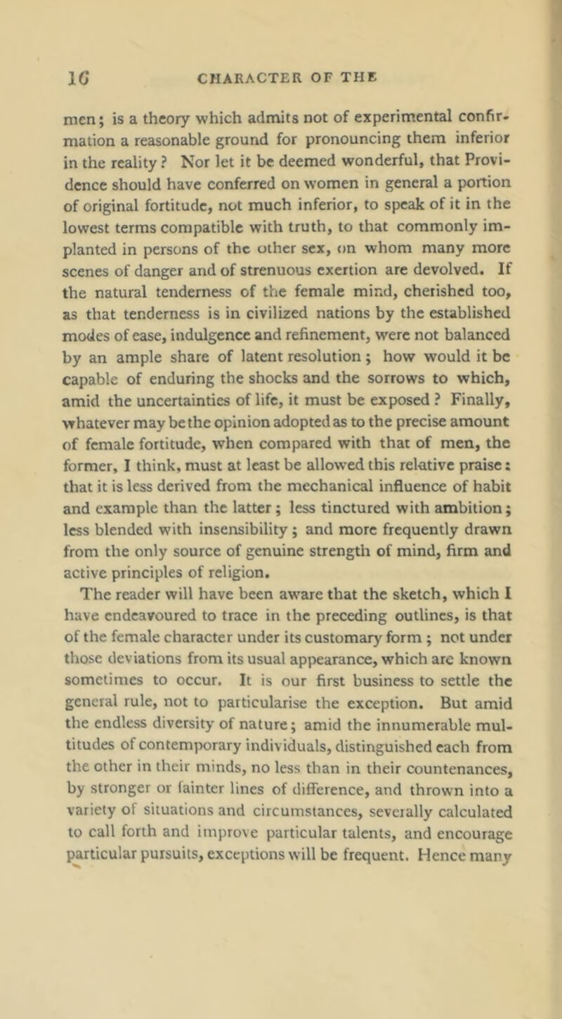 men; is a theory which admits not of experimental confir- mation a reasonable ground for pronouncing them inferior in the reality ? Nor let it be deemed wonderful, that Provi- dence should have conferred on women in general a portion of original fortitude, not much inferior, to speak of it in the lowest terms compatible with truth, to that commonly im- planted in persons of the other sex, on whom many more scenes of danger and of strenuous exertion are devolved. If the natural tenderness of the female mind, cherished too, as that tenderness is in civilized nations by the established modes of ease, indulgence and refinement, were not balanced by an ample share of latent resolution; how would it be capable of enduring the shocks and the sorrows to which, amid the uncertainties of life, it must be exposed ? Finally, whatever may be the opinion adopted as to the precise amount of female fortitude, when compared with that of men, the former, I think, must at least be allowed this relative praise: that it is less derived from the mechanical influence of habit and example than the latter; less tinctured with ambition; less blended with insensibility; and more frequently drawn from the only source of genuine strength of mind, firm and active principles of religion. The reader will have been aware that the sketch, which I have endeavoured to trace in the preceding outlines, is that of the female character under its customary form; not under those deviations from its usual appearance, which are known sometimes to occur. It is our first business to settle the general rule, not to particularise the exception. But amid the endless diversity of nature; amid the innumerable mul- titudes of contemporary individuals, distinguished each from the other in their minds, no less than in their countenances, by stronger or fainter lines of difference, and thrown into a variety of situations and circumstances, severally calculated to call forth and improve particular talents, and encourage particular pursuits, exceptions will be frequent. Hence many