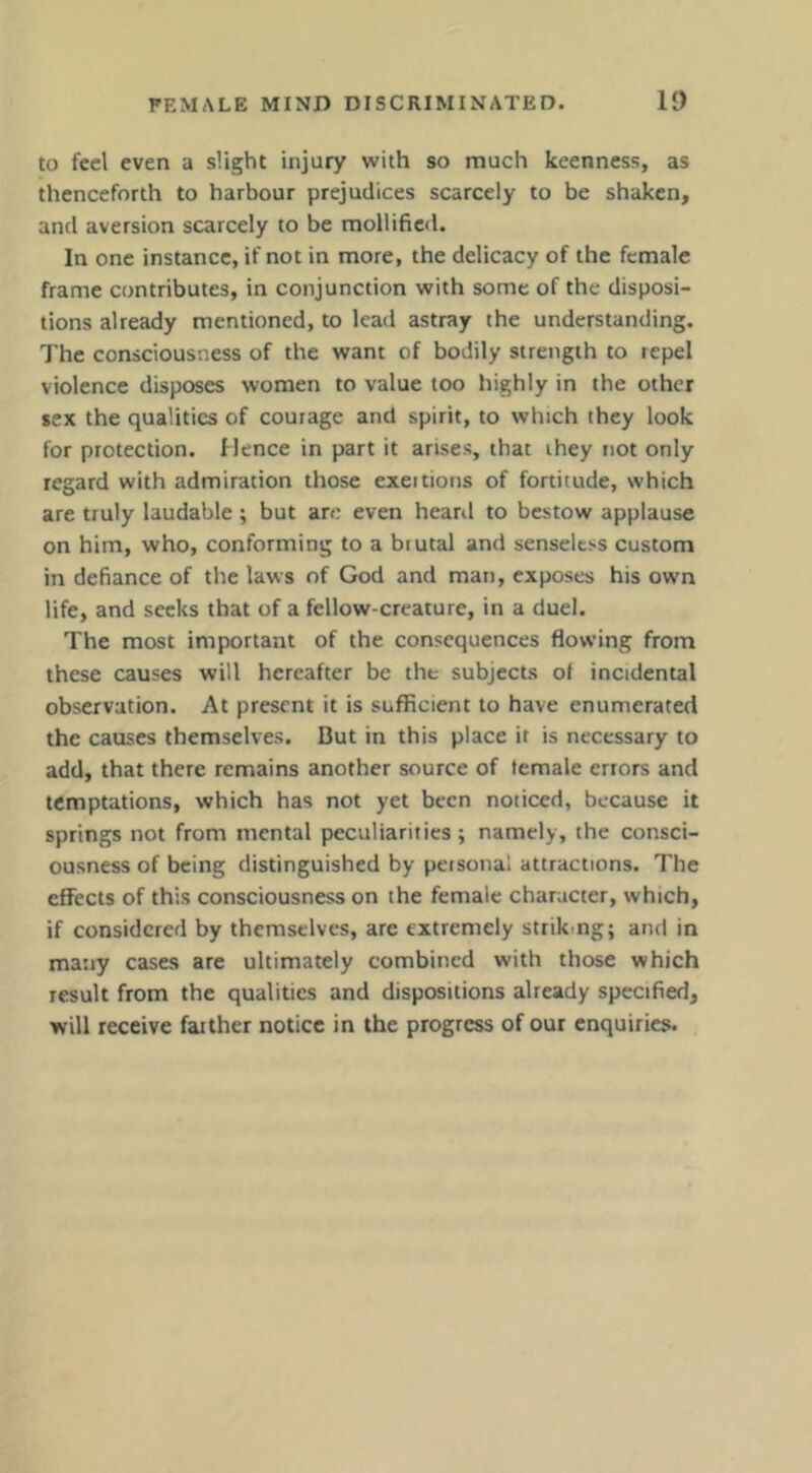 to feel even a slight injury with so much keenness, as thenceforth to harbour prejudices scarcely to be shaken, and aversion scarcely to be mollified. In one instance, if not in more, the delicacy of the female frame contributes, in conjunction with some of the disposi- tions already mentioned, to lead astray the understanding. The consciousness of the want of bodily strength to repel violence disposes women to value too highly in the other sex the qualities of courage and spirit, to which they look for protection. Hence in part it arises, that they not only regard with admiration those exeitions of fortitude, which are truly laudable ; but an; even heard to bestow applause on him, who, conforming to a brutal and senseless custom in defiance of the laws of God and man, exposes his own life, and seeks that of a fellow-creature, in a duel. The most important of the consequences flowing from these causes will hereafter be the subjects of incidental observation. At present it is sufficient to have enumerated the causes themselves. But in this place it is necessary to add, that there remains another source of temale errors and temptations, which has not yet been noticed, because it springs not from mental peculiarities; namely, the consci- ousness of being distinguished by personal attractions. The effects of this consciousness on the female character, which, if considered by themselves, arc extremely striking; and in many cases are ultimately combined with those which result from the qualities and dispositions already specified, will receive farther notice in the progress of our enquiries.