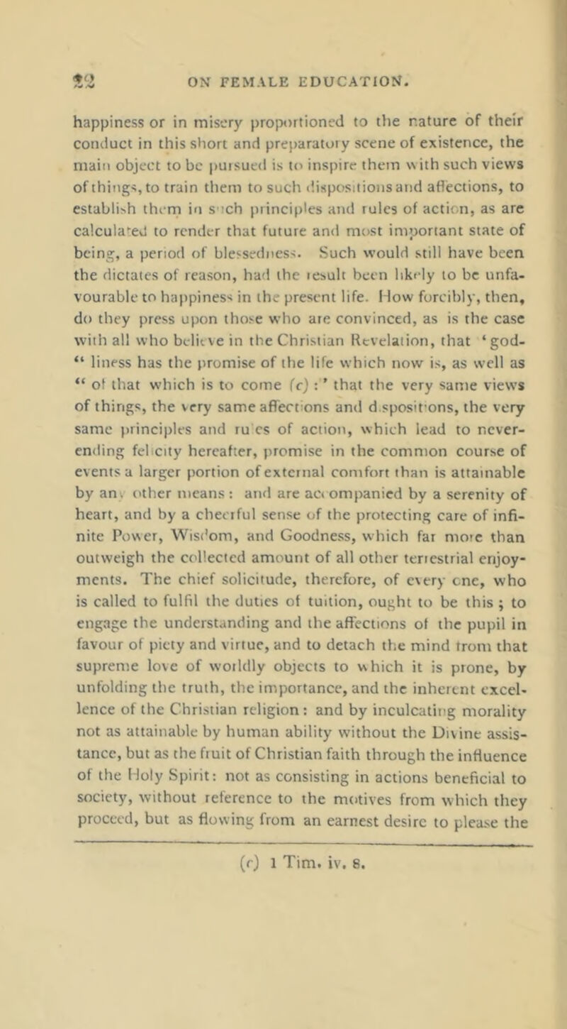 happiness or in misery proportioned to the nature of their conduct in this short and preparatory scene of existence, the main object to be pursued is to inspire them with such views of things, to train them to such t'.ispositioiisand aflections, to establish thcrri in s ich principles and rules of action, as are calculated to render that future and most important state of being, a period of blessedness. Such would still have been the dictates of reason, had the lesult been likely to be unfa- vourable to happiness in the present life. Mow forcibly, then, do they press upon those who ate convinced, as is the case with all who believe in the Christian Revelation, that ‘ god- “ liness has the promise of the life which now is, as well as “ of that which is to come fej: ’ that the very same views of things, the very same affections and d.sposifons, the very same principles and ru es of action, which lead to never- en<rmg felicity hereafter, premise in the common course of events a larger portion of external comfort than is attainable by any other means : and arc act ompanied by a serenity of heart, and by a cheerful sense of the protecting care of infi- nite Power, Wist'om, and Goodness, which far more than outweigh the collected amount of all other teriestrial enjoy- ments. The chief solicitude, therefore, of every cne, who is called to fulfil the duties of tuition, ought to be this ; to engage the understanding and the affections of the pupil in favour of piety and virtue, and to detach the mind from that supreme love of woildly objects to which it is prone, by unfolding the truth, the importance, and the inherent excel- lence of the Christian religion: and by inculcating morality not as attainable by human ability without the Divine assis- tance, but as the fruit of Christian faith through the influence of the Moly Spirit; not as consisting in actions beneficial to society, without reference to the motives from which they proceed, but as flowing from an earnest desire to please the (rj 1 Tim. iv. 8.