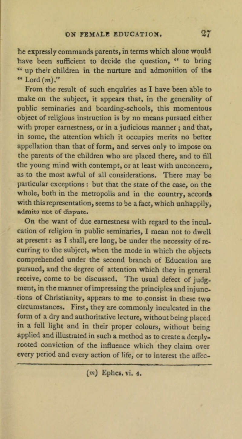 he expressly commands parents, in terms which alone would have been sufficient to decide the question, “ to bring up the'r children in the nurture and admonition of the Lord (m).” From the result of such enquiries as I have been able to make on the subject, it appears that, in the generality of public seminaries and boarding-schools, this momentous object of religious instruction is by no means pursued either with proper earnestness, or in a judicious manner; and that, in some, the attention which it occupies merits no better appellation than that of form, and serves only to impose on the parents of the children who are placed there, and to fill the young mind with contempt, or at least with unconcern, as to the most awful of all considerations. There may be particular exceptions : but that the state of the case, on the whole, both in the metropolis and in the country, accords with this representation, seems to be a fact, which unhappily, admits not of dispute. On the want of due earnestness with regard to the incul- cation of religion in public seminaries, I mean not to dwell at present: as I shall, ere long, be under the necessity of re- curring to the subject, when the mode in which the objects comprehended under the second branch of Education are pursued, and the degree of attention which they in general receive, come to be discussed. The usual defect of judg- ment, in the manner of impressing the principles and injunc- tions of Christianity, appears to me to consist in these two circumstances. First, they are commonly inculcated in the form of a dry and authoritative lecture, without being placed in a full light and in their proper colours, without being applied and illustrated in such a method as to create a deeply- rooted conviction of the influence which they claim over every period and every action of life, or to interest the affec- {m) Ephci. vi. 4,