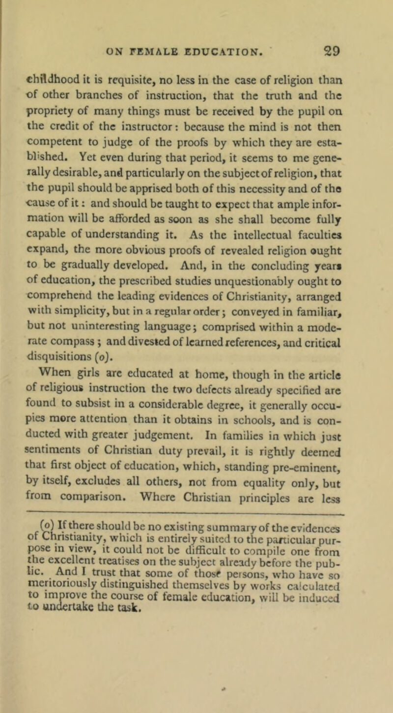 childhood it is requisite, no less in the case of religion than of other branches of instruction, that the truth and the propriety of many things must be received by the pupil on the credit of the instructor: because the mind is not then competent to judge of the proofs by which they are esta- blished. Yet even during that period, it seems to me gene- rally desirable, and particularly on the subject of religion, that the pupil should be apprised both of this necessity and of the cause of it: and should be taught to expect that ample infor- mation will be afforded as soon as she shall become fully capable of understanding it. As the intellectual faculties expand, the more obvious proofs of revealed religion ought to be gradually developed. And, in the concluding years of education, the prescribed studies unquestionably ought to comprehend the leading evidences of Christianity, arranged with simplicity, but in a regular order; conveyed in familiar, but not uninteresting language; comprised within a mode- rate compass; and divested of learned references, and critical disquisitions (o). When girls arc educated at home, though in the article of religious instruction the two defects already specified are found to subsist in a considerable degree, it generally occu- pies more attention than it obtains in schools, and is con- ducted with greater judgement. In families in which just sentiments of Christian duty prevail, it is rightly deemed that first object of education, which, standing pre-eminent, by itself, excludes all others, not from equality only, but from comparison. Where Christian principles arc less (®) there should be no existing summary of the evidences of Christianity, which is entirely suited to the panicular pur- pose in view, it could not be difficult to compile one from the excellent treatises on the subject already before the pub- lic. ^ Arid I trust that some of those persons, who have so meritoriously distinguished themselves by works calculated to improve the course of female education, will be induced 10 undertake the task.