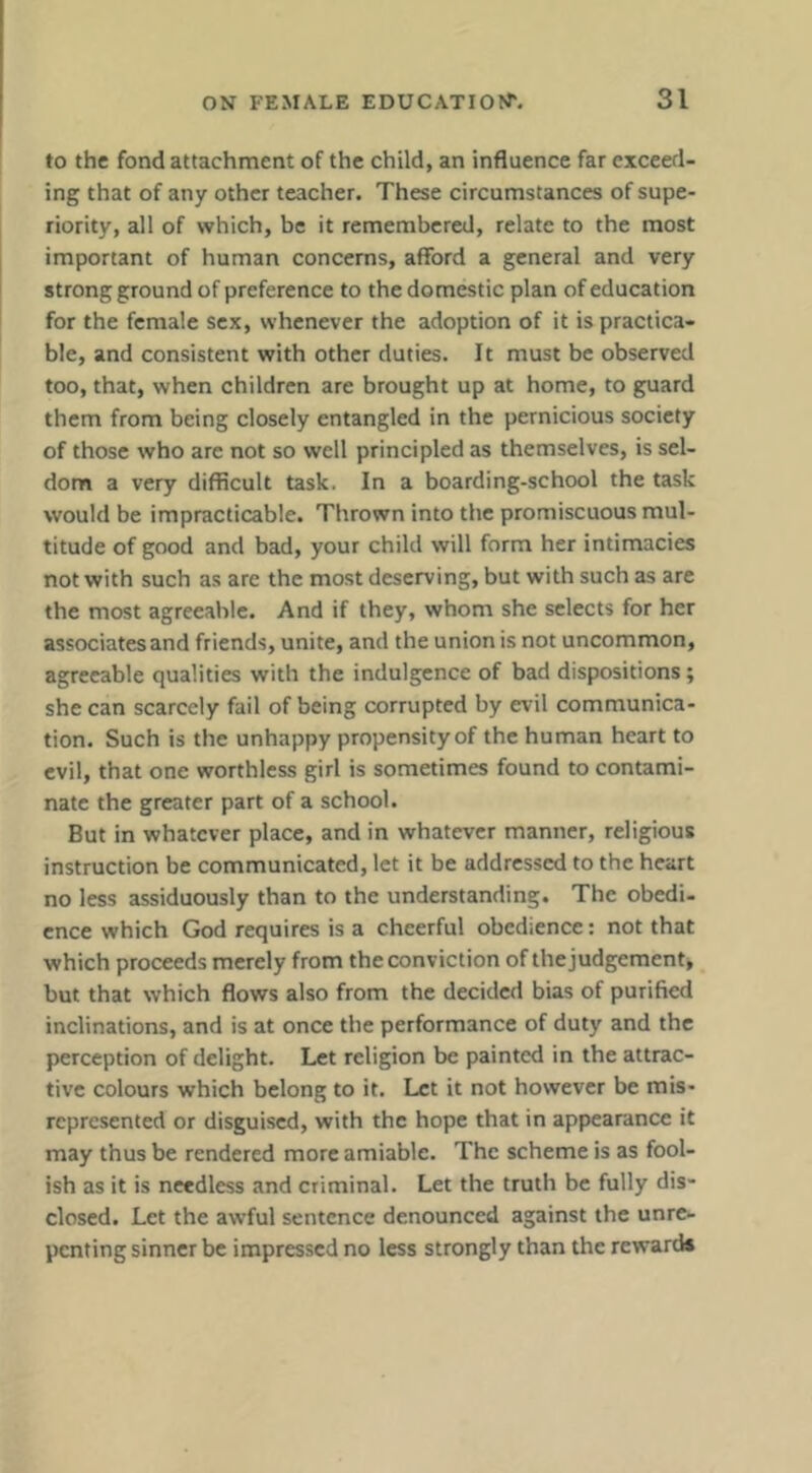 to the fond attachment of the child, an influence far exceed- ing that of any other teacher. These circumstances of supe- riority, all of which, be it remembered, relate to the most important of human concerns, afford a general and very strong ground of preference to the domestic plan of education for the female sex, whenever the adoption of it is practica- ble, and consistent with other duties. It must be observed too, that, when children are brought up at home, to guard them from being closely entangled in the pernicious society of those who are not so well principled as themselves, is sel- dom a very difficult task. In a boarding-school the task would be impracticable. Thrown into the promiscuous mul- titude of good and bad, your child will form her intimacies not with such as are the most deserving, but with such as are the most agreeable. And if they, whom she selects for her associates and friends, unite, and the union is not uncommon, agreeable qualities with the indulgence of bad dispositions; she can scarcely fail of being corrupted by evil communica- tion. Such is the unhappy propensity of the human heart to evil, that one worthless girl is sometimes found to contami- nate the greater part of a school. But in whatever place, and in whatever manner, religious instruction be communicated, let it be addressed to the heart no less assiduously than to the understanding. The obedi- ence which God requires is a cheerful obedience: not that which proceeds merely from the conviction of the judgement, but that which flows also from the decided bias of purified inclinations, and is at once the performance of duty and the perception of delight. Let religion be painted in the attrac- tive colours which belong to it. Let it not however be mis- represented or disguised, with the hope that in appearance it may thus be rendered more amiable. The scheme is as fool- ish as it is needless and criminal. Let the truth be fully dis- closed. Let the awful sentence denounced against the unre- penting sinner be impressed no less strongly than the reward*