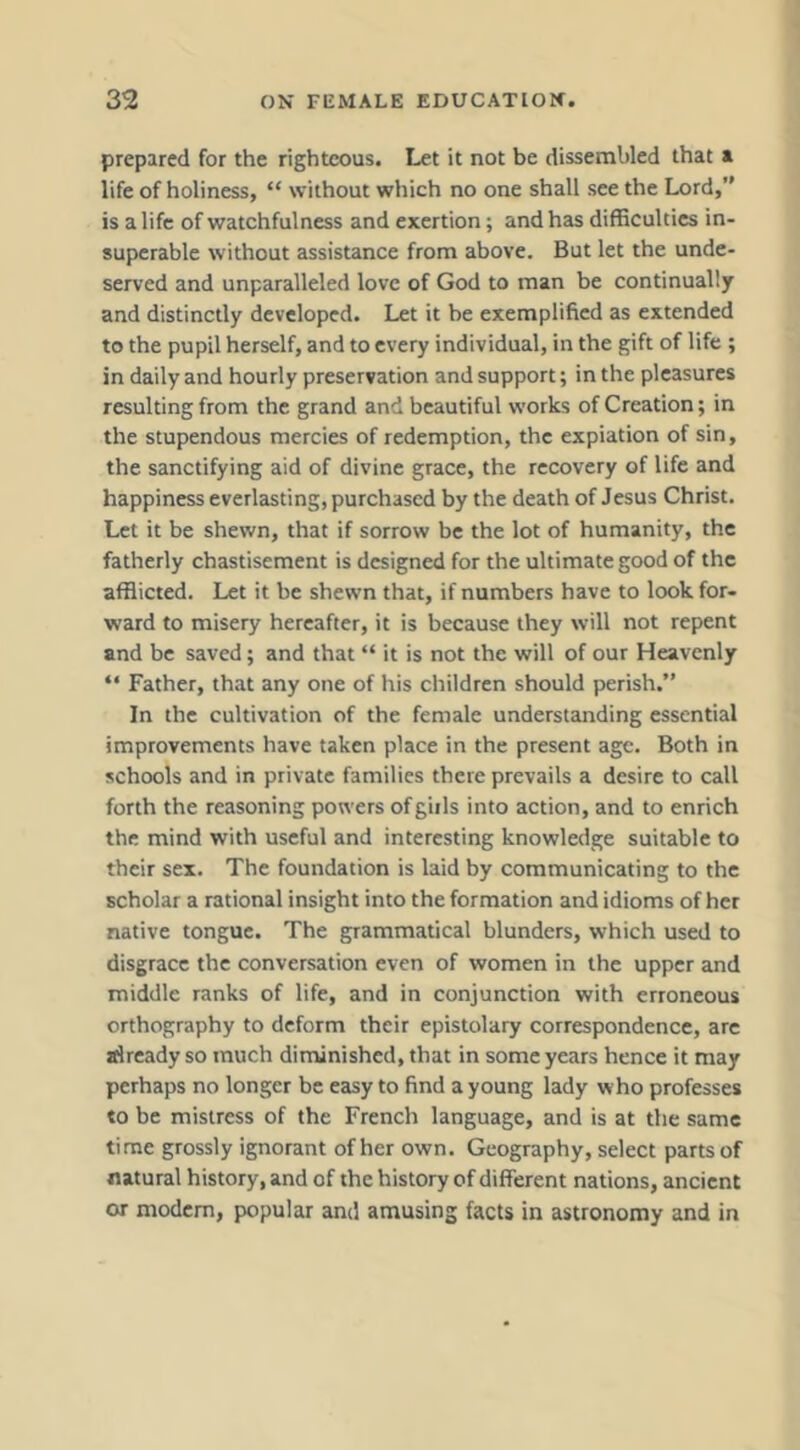 prepared for the righteous. Let it not be dissembled that a life of holiness, “ without which no one shall see the Lord,” is a life of watchfulness and exertion; and has difficulties in- superable without assistance from above. But let the unde- served and unparalleled love of God to man be continually and distinctly developed. Let it be exemplified as extended to the pupil herself, and to every individual, in the gift of life ; in daily and hourly preservation and support; in the pleasures resulting from the grand and beautiful works of Creation; in the stupendous mercies of redemption, the expiation of sin, the sanctifying aid of divine grace, the recovery of life and happiness everlasting, purchased by the death of Jesus Christ. Let it be shewn, that if sorrow be the lot of humanity, the fatherly chastisement is designed for the ultimate good of the afflicted. Let it be shewn that, if numbers have to look for- ward to misery hereafter, it is because they will not repent and be saved; and that “ it is not the will of our Heavenly “ Father, that any one of his children should perish.” In the cultivation of the female understanding essential improvements have taken place in the present age. Both in schools and in private families there prevails a desire to call forth the reasoning powers ofgiils into action, and to enrich the mind with useful and interesting knowledge suitable to their sex. The foundation is laid by communicating to the scholar a rational insight into the formation and idioms of her native tongue. The grammatical blunders, which used to disgrace the conversation even of women in the upper and middle ranks of life, and in conjunction with erroneous orthography to deform their epistolary correspondence, are already so much diminished, that in some years hence it may perhaps no longer be easy to find a young lady who professes to be mistress of the French language, and is at the same time grossly ignorant of her own. Geography, select parts of natural history, and of the history of different nations, ancient or modem, popular and amusing facts in astronomy and in