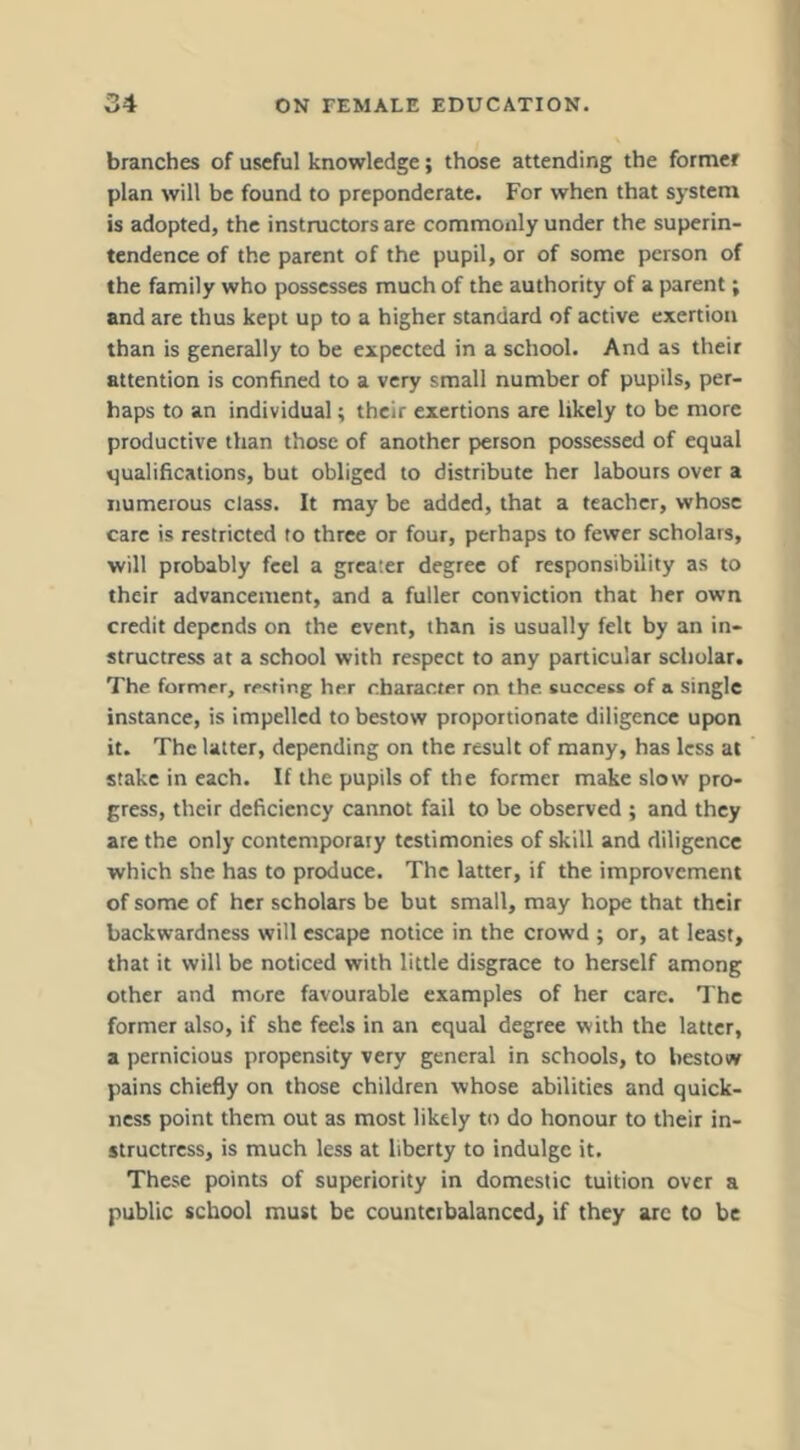 branches of useful knowledge; those attending the former plan will be found to preponderate. For when that system is adopted, the instmetors are commonly under the superin- tendence of the parent of the pupil, or of some person of the family who possesses much of the authority of a parent; and are thus kept up to a higher standard of active exertion than is generally to be expected in a school. And as their attention is confined to a very small number of pupils, per- haps to an individual; their exertions are likely to be more productive than those of another person possessed of equal qualifications, but obliged to distribute her labours over a numerous class. It may be added, that a teacher, whose care is restricted to three or four, perhaps to fewer scholars, will probably feel a greater degree of responsibility as to their advancement, and a fuller conviction that her own credit depends on the event, than is usually felt by an in- structress at a school with respect to any particular scholar. The former, renting her character on the success of a single instance, is impelled to bestow proportionate diligence upon it. The latter, depending on the result of many, has less at stake in each. If the pupils of the former make slow pro- gress, their deficiency cannot fail to be observed ; and they are the only contemporary testimonies of skill and diligence which she has to produce. The latter, if the improvement of some of her scholars be but small, may hope that their backwardness will escape notice in the crowd ; or, at least, that it will be noticed with little disgrace to herself among other and more favourable examples of her care. The former also, if she feels in an equal degree with the latter, a pernicious propensity very general in schools, to bestow pains chiefly on those children whose abilities and quick- ness point them out as most likely to do honour to their in- structress, is much less at liberty to indulge it. These points of superiority in domestic tuition over a public school must be countcibalanced, if they arc to be