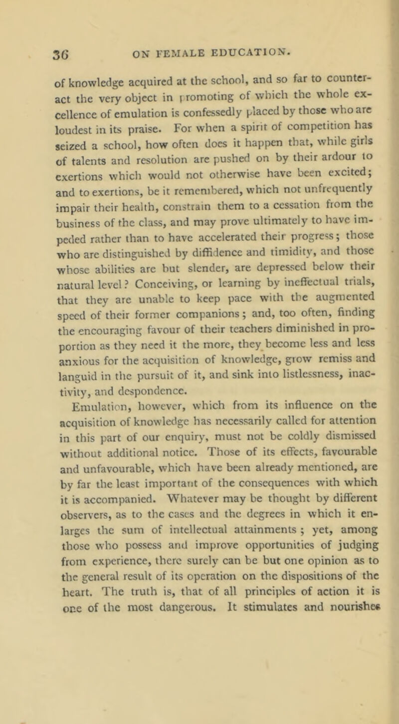 of knowledge acquired at the school, and so far to counter- act the very object in i romoting of which the whole ex- cellence of emulation is confessedly j^laced by those who are loudest in its praise. For when a spirit of competition has seized a school, how often does it happen that, while girls of talents and resolution are pushed on by their ardour to exertions which would not otherwise have been excited; and to exertions, be it remembered, which not unfrequently impair their health, constrain them to a cessation fiom the business of the class, and may prove ultimately to have im- peded rather than to have accelerated their progress; those who are distinguished by diffidence and timidity, and those whose abilities are but slender, are depressed below their natural level ? Conceiving, or learning by ineffectual trials, that they are unable to keep pace with the augmented speed of their former companions; and, too often, finding the encouraging favour of their teachers diminished in pro- portion as they need it the more, they become less and less anxious for the acquisition of knowledge, giow remiss and languid in the pursuit of it, and sink into listlessness, inac- tivity, and despondence. Emulation, however, which from its influence on the acquisition of knowledge has necessarily called for attention in this part of our enquiry, must not be coldly dismissed without additional notice. Those of its effects, favourable and unfavourable, which have been already mentioned, are by far the least important of the consequences with which it is accompanied. Whatever may be thought by different obseners, as to the cases and the degrees in which it en- larges the sum of intellectual attainments ; yet, among those who possess and improve opportunities of judging from experience, there surely can be but one opinion as to the general result of its operation on the dispositions of the heart. The truth is, that of all principles of action it is one of the most dangerous. It stimulates and nourishes