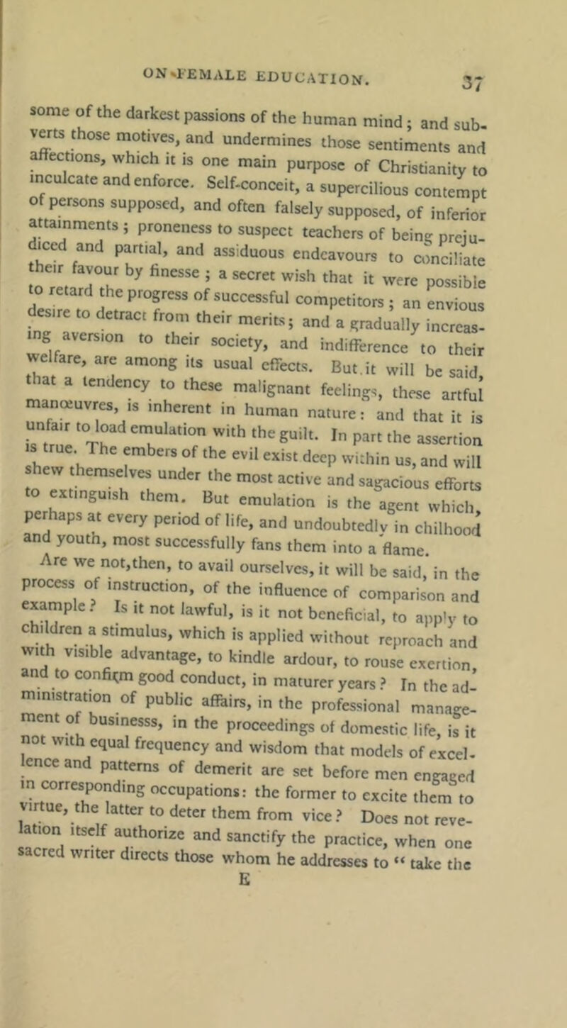 some of the darkest passions of the human mind; and sub- verts those motives, and undermines those sentiments and ections, which it is one main purpose of Christianity to inculcate and enforce. Self-conceit, a supercilious contempt of persons supposed, and often falsely supposed, of inferior attainments ; proneness to suspect teachers of beine preiu- iccd and partial, and assiduous endeavours to conciliate to retard the progress of successful competitors ; an envious esire to detract from their merits; and a gradually incrcas- g aversion to their society, and indifference to their welfare, are among its usual effects. But.it will be said. a tendency to these malignant feelings, these artful manotuvres IS inherent in human nature: and that it is i?tn!l ‘ «^ertion s true The embers of the evil exist deep within us, and will shew themselves under the most active and sagacious efforts to extinguish them. But emulation is the agent which perhaps at every period of life, and undoubtedlv in chilhood and youth, most successfully fans them into aflame. Arc we not.then, to avail ourselves, it will be said, in the process of instruction, of the influence of comparison and exarnplc. Is it not lawful, is it not beneficial, to app'y to children a stimulus, which is applied without reproach and with visible advantage, to kindle ardour, to rouse exertion, and to confirm good conduct, in maturer years ? In the ad- ministration of public afftirs, inthe professional manage- n o businesss, m the proceedings of domestic life, is it not with equal frequency and wisdom that models of excel- ence and patterns of demerit are set before men engaged m corresponding occupations: the former to excite them to virtue, the latter to deter them from vice .> Docs not reve- lation Itself authorize and sanctify the practice, when one sacred writer directs those whom he addresses to “ take the E