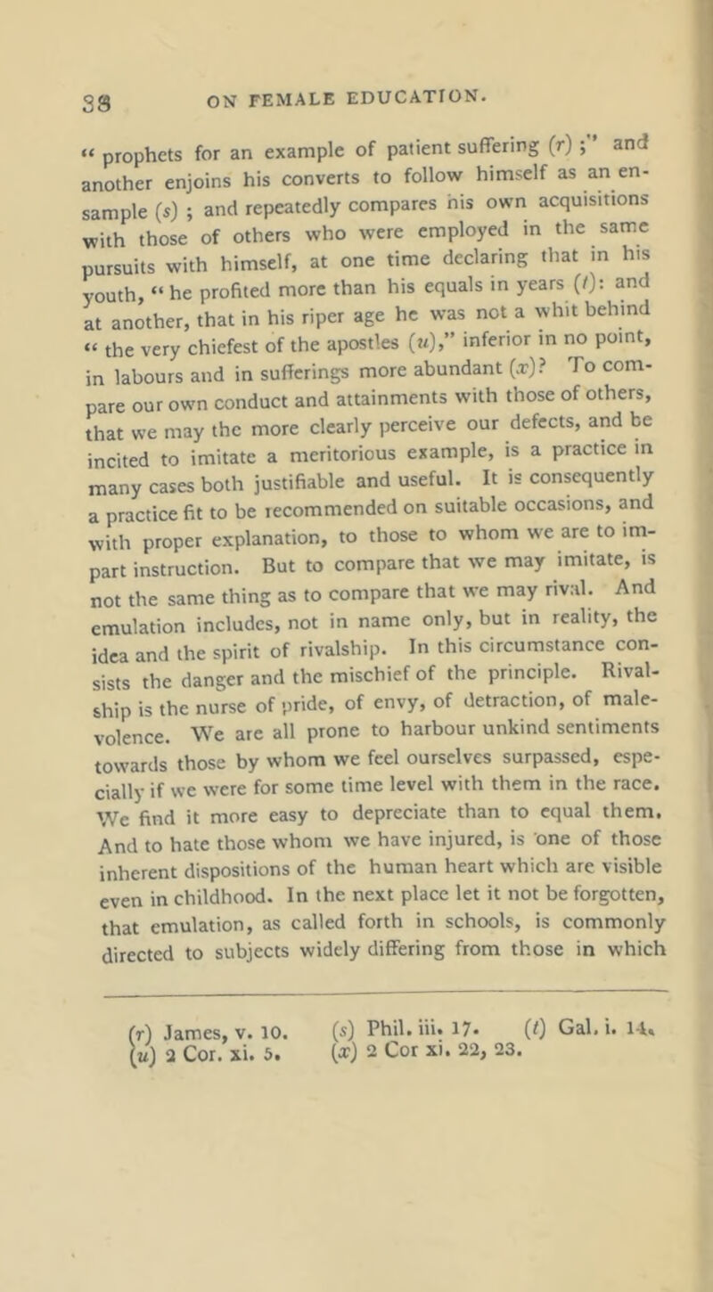 “ prophets for an example of patient suffering (r) and another enjoins his converts to follow himself as an en- sample («) ; and repeatedly compares his own acquisitions with those of others who were employed in the same pursuits with himself, at one time declaring that in his youth, “ he profited more than his equals in years (I): and at another, that in his riper age he was not a whit behind “ the very chiefest of the apostles («)>” inferior in no point, in labours and in sufferings more abundant {x)> To com- pare our own conduct and attainments with those of others, that we may the more clearly perceive our defects, and be incited to imitate a meritorious example, is a practice in many cases both justifiable and useful. It is consequently a practice fit to be recommended on suitable occasions, and with proper explanation, to those to whom we are to im- part instruction. But to compare that we may imitate, is not the same thing as to compare that we may rival. And emulation includes, not in name only, but in reality, the idea and the spirit of rivalship. In this circumstance con- sists the danger and the mischief of the principle. Rival- ship is the nurse of pride, of envy, of detraction, of male- volence. We are all prone to harbour unkind sentiments towards those by whom we feel ourselves surpassed, espe- cially if we were for some time level with them in the race. We find it more easy to depreciate than to equal them. And to hate those whom we have injured, is one of those inherent dispositions of the human heart which are visible even in childhood. In the next place let it not be forgotten, that emulation, as called forth in schools, is commonly directed to subjects widely differing from those in which fr) James, v. 10. (m) 2 Cor. xi. 5. (s) Phil.iii. 17* (0 Gal. i. lA. (x) 2 Cor xi. 22, 23.