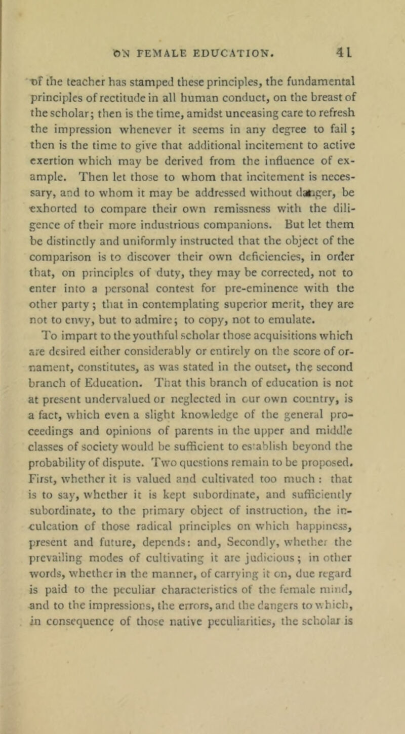 of the teacher has stamped these principles, the fundamental principles of rectitude in all human conduct, on the breast of the scholar; then is the time, amidst unceasing care to refresh the impression whenever it seems in any degree to fail; then is the time to give that additional incitement to active exertion which may be derived from the influence of ex- ample. Then let those to whom that incitement is neces- sary, and to whom it may be addressed without danger, be exhorted to compare their own remissness with the dili- gence of their more industrious companions. But let them be distinctly and uniformly instructed that the object of the comparison is to discover their own deficiencies, in order that, on principles of duty, they may be corrected, not to enter into a personal contest for pre-eminence with the other party; that in contemplating superior merit, they are not to envy, but to admire; to copy, not to emulate. To impart to the youthful scholar those acquisitions which are desired either considerably or entirely on the score of or- nament, constitutes, as was stated in the outset, the second branch of Education. That this branch of education is not at present undervalued or neglected in cur own country, is a fact, which even a slight knowledge of the general pro- ceedings and opinions of parents in the upper and middle classes of society would be sufficient to establish beyond the probability of dispute. Two questions remain to be proposed. First, whether it is valued and cultivated too much : that is to say, whether it is kept subordinate, and sufficiently subordinate, to the primary object of instruction, the in- culcation of those radical principles on w'hich happiness, present and future, depends: and. Secondly, whether the prevailing modes of cultivating it are judicious; in other words, whether in the manner, of carrying it on, due regard is paid to the peculiar characteristics of the female mind, and to the impressions, the errors, and the dangers to which, in consequence of those native peculiarities, the scholar is