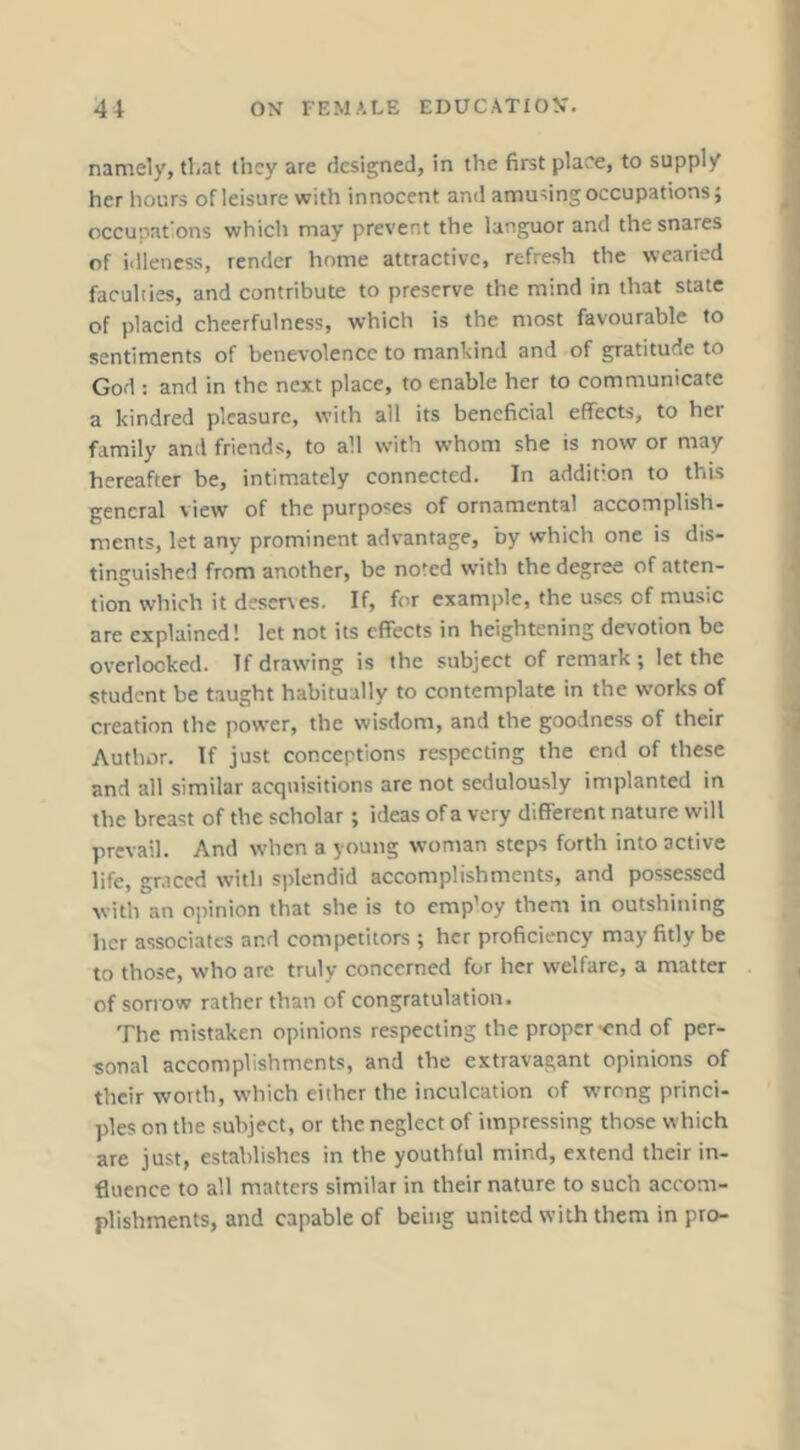 namely, tl.at they are designed, in the first place, to supply her hours of leisure with innocent and amusing occupations; occunations which may prevent the languor and the snares of idleness, render home attractive, refresh the wearied faculiies, and contribute to preserve the mind in that state of placid cheerfulness, which is the most favourable to sentiments of benevolence to mankind and of gratitude to God : and in the next place, to enable her to communicate a kindred pleasure, with all its beneficial effects, to her family and friends, to all with whom she is now or may hereafter be, intimately connected. In addition to this general view of the purposes of ornamental accomplish- ments, let any prominent advantage, by which one is dis- tinguished from another, be noted with the degree of atten- tion which it deserves. If, for example, the uses of music are explained! let not its effects in heightening devotion be overlooked. If drawing is the subject of remark ; let the student be taught habitually to contemplate in the works of creation the power, the wisdom, and the goodness of their Author. If just conceptions respecting the end of these and all similar acquisitions are not sedulously implanted in the breast of the scholar; ideas of a very different nature will prevail. And when a young woman steps forth into active life, gniced with splendid accomplishments, and possessed with an ojunion that she is to emp’oy them in outshining her associates and competitors ; her proficiency may fitly be to those, who are truly concerned for her welfare, a matter of sori'ow rather than of congratulation. The mistaken opinions respecting the proper-end of per- sonal accomplishments, and the extravagant opinions of their worth, which either the inculcation of wrr'ng princi- ples on the subject, or the neglect of impressing those which are just, establishes in the youthful mind, extend their in- fluence to all matters similar in their nature to such accom- plishments, and capable of being united with them in pro-