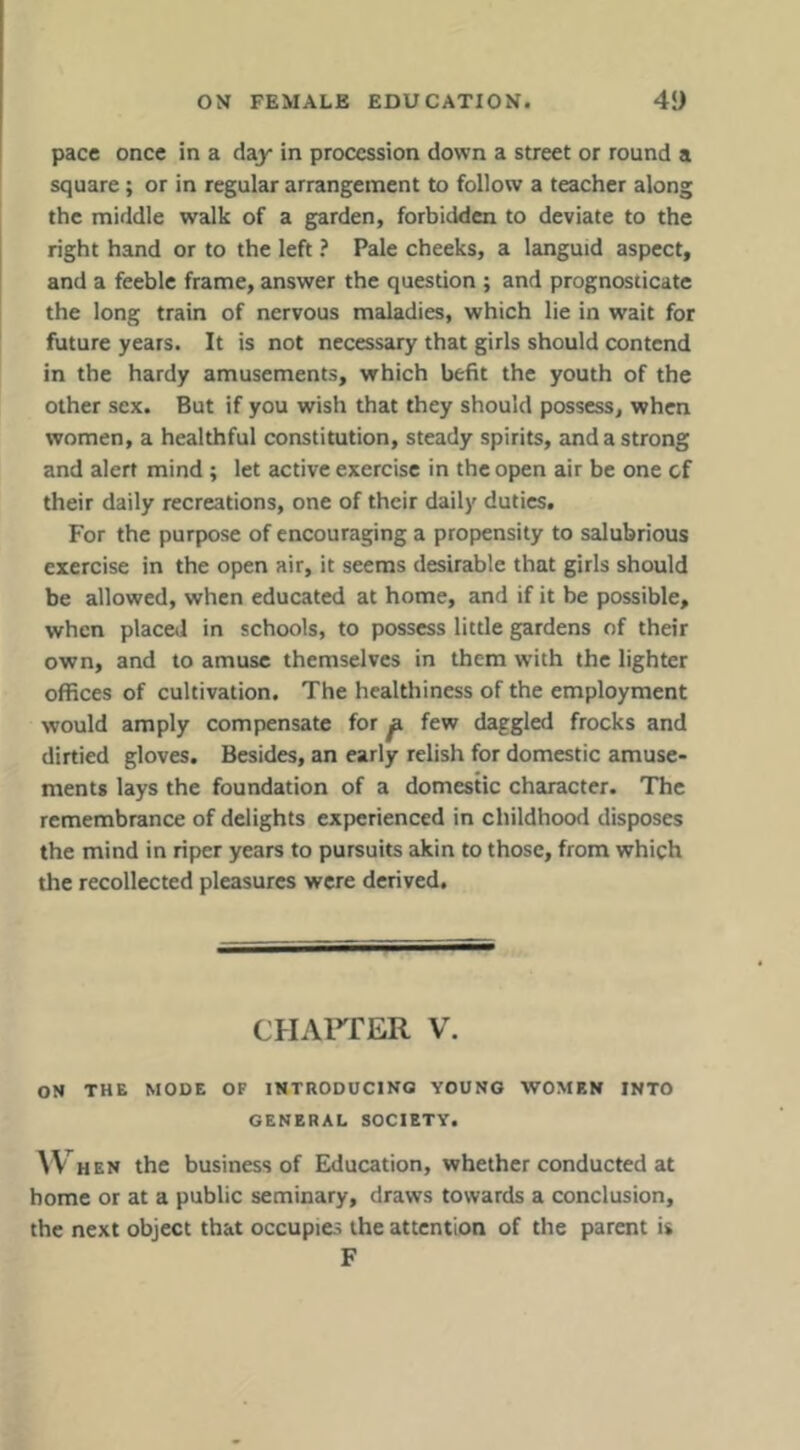 pace once in a day in procession down a street or round a square; or in regular arrangement to follow a teacher along the middle walk of a garden, forbidden to deviate to the right hand or to the left ? Pale cheeks, a languid aspect, and a feeble frame, answer the question ; and prognosticate the long train of nervous maladies, which lie in wait for future years. It is not necessary that girls should contend in the hardy amusements, which befit the youth of the other sex. But if you wish that they should possess, when women, a healthful constitution, steady spirits, and a strong and alert mind; let active exercise in the open air be one of their daily recreations, one of their daily duties. For the purpose of encouraging a propensity to salubrious exercise in the open air, it seems desirable that girls should be allowed, when educated at home, and if it be possible, when placed in schools, to possess little gardens of their own, and to amuse themselves in them with the lighter offices of cultivation. The healthiness of the employment would amply compensate for ^ few daggled frocks and dirtied gloves. Besides, an early relish for domestic amuse- ments lays the foundation of a domestic character. The remembrance of delights experienced in childhood disposes the mind in riper years to pursuits akin to those, from which the recollected pleasures were derived. CHArrER V. ON THE MODE OF INTRODUCING YOUNG WOMEN INTO GENERAL SOCIETY. ^V HEN the business of Education, whether conducted at home or at a public seminary, draws towards a conclusion, the next object that occupies the attention of the parent is F