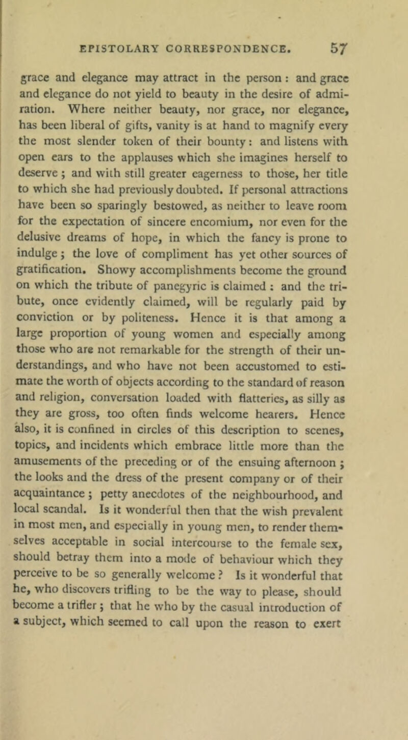 grace and elegance may attract in the person: and grace and elegance do not yield to beauty in the desire of admi- ration. Where neither beauty, nor grace, nor elegance, has been liberal of gifts, vanity is at hand to magnify every the most slender token of their bounty: and listens with open cars to the applauses which she imagines herself to deserve ; and with still greater eagerness to those, her title to which she had previously doubted. If personal attractions have been so sparingly bestowed, as neither to leave room for the expectation of sincere encomium, nor even for the delusive dreams of hope, in which the fancy is prone to indulge; the love of compliment has yet other sources of gratification. Showy accomplishments become the ground on which the tribute of panegyric is claimed ; and the tri- bute, once evidently claimed, will be regularly paid by conviction or by politeness. Hence it is that among a large proportion of young women and especially among those who are not remarkable for the strength of their un- derstandings, and who have not been accustomed to esti- mate the worth of objects according to the standard *)f reason and religion, conversation loaded with flatteries, as silly as they are gross, too often finds welcome hearers. Hence also, it is confined in circles of this description to scenes, topics, and incidents which embrace little more than the amusements of the preceding or of the ensuing afternoon ; the looks and the dress of the present company or of their acquaintance ; petty anecdotes of the neighbourhood, and local scandal. Is it wonderful then that the wish prevalent in most men, and especially in young men, to render them* selves acceptable in social intercourse to the female sex, should betray them into a mode of behaviour which they perceive to be so generally welcome ? Is it wonderful that he, who discovers trifling to be the way to please, should become a trifler; that he who by the casual introduction of a subject, which seemed to call upon the reason to exert
