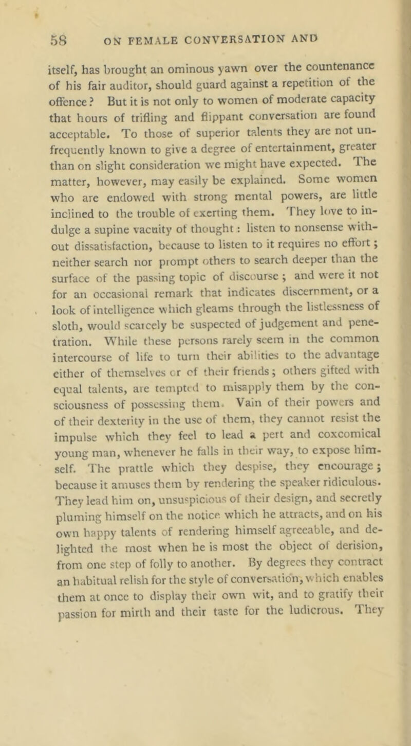itself, has brought an ominous yawn over the countenance of his fair auditor, should guard against a repetition of the offence ? But it is not only to women of moderate capacity that hours of trifling and flippant conversation are found acceptable* To those of superior talents they are not un- frcquently known to give a degree of entertainment, greater than on slight consideration we might have expected. The matter, however, may easily be explained. Some women who are endowed with strong mental powers, are little inclined to the trouble of exerting them. They love to in- dulge a supine vacuity of thought: listen to nonsense with- out dissatisfaction, because to listen to it requires no effort; neither search nor prompt others to search deeper than the surface of the passing topic of discourse ; and vtxre it not for an occasional remark that indicates discernment, or a look of intelligence which gleams through the listlessness of sloth, would scaiccly be suspected of judgement and pene- tration. While these persons rarely seem in the common intercourse of life to turn their abilities to the advantage either of themselves cr cf their friends; others gifted with equal talents, are tempt* d to misapply them by the con- sciousness of possessing them. Vain of their powers and of their dexteiity in the use of them, they cannot resist the impulse which they feel to lead a pert and coxcomical young man, whenever he falls in their way, to expose him- self. The prattle which they despise, they encourage; because it amuses them b\' rendering the speaker ridiculous. They lead him on, unsu'picious of their design, and secretly pluming himself on the notice which he attracts, and on his own happy talents of rendering himself agreeable, and de- lighted the most when he is most the object of derision, from one step of folly to another. By degrees they contract an habitual relish for the style of conversation, which enables them at once to display their own wit, and to gratify their passion for mirth and their taste for the ludicrous. They