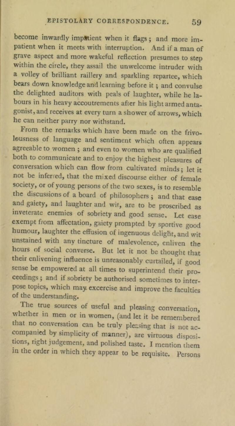 become inwardly impatient when it flags; and more im- patient when it meets with interruption. And if a man of grave aspect and more wakeful reflection presumes to step within the circle, they assail the unwelcome intruder with a volley of brilliant raillery and sparkling repartee, which bears down knowledge and learning before it; and convulse the delighted auditors with peals of laughter, while he la- bours in his heavy accoutrements after his light armed anta- gonist, and receives at every turn a shower of arrows, which he can neither parry nor withstand. From the remarks which have been made on the frivo- lousness of language and sentiment which often appears agreeable to women ; and even to women who are qualified both to communicate and to enjoy the highest pleasures of conversation which can flow from cultivated minds; let it not be inferred, that the mixed discourse either of female society, or of young persons of the two sexes, is to resemble the discussions of a board of philosophers ; and that ease and gaiety, and laughter and wit, are to be proscribed as inveterate enemies of sobriety and good sense* Let ease exempt from affectation, gaiety prompted by sportive good humour, laughter the effusion of ingenuous delight, and wit unstained with any tincture of malevolence, enliven the hours of social converse. But let it not be thought that their enlivening influence is unreasonably curtailed, if good sense be empowered at all times to superintend their pro- ceedings ; and if sobriety be authorised sometimes to inter- pose topics, which may excercise and improve the faculties of the understanding. The true sources of useful and pleasing conversation, whether in men or in women, (and let it be remembered that no conversation can be truly pleasing that is not ac- companied by simplicity of manner), are virtuous disposi- tions, right judgement, and polished taste. I mention them m the order in which they appear to be requisite. Persons
