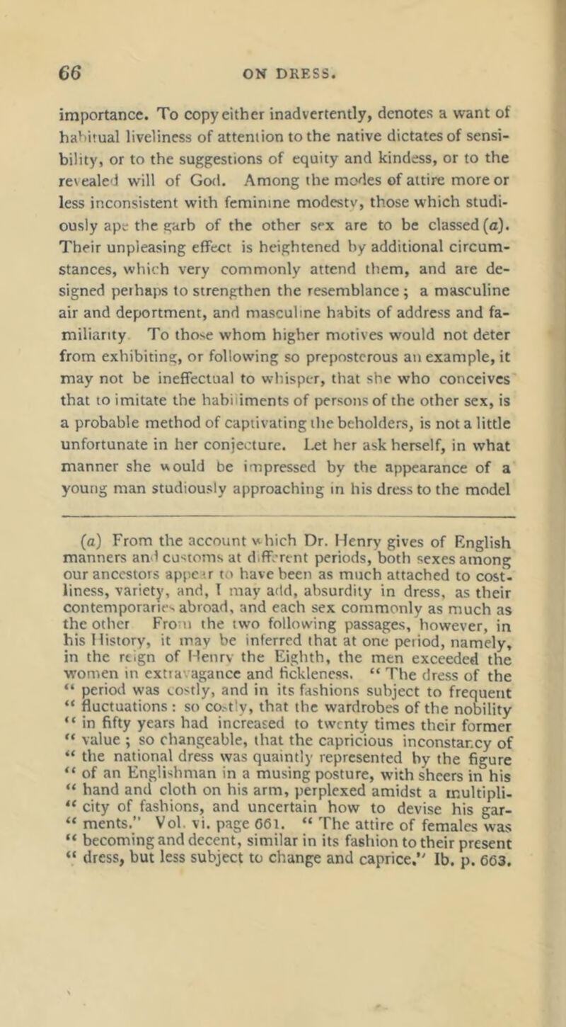importance. To copy either inadvertently, denotes a want of habitual liveliness of attention to the native dictates of sensi- bility, or to the suggjestions of equity and kindess, or to the revealed will of God. Among the modes of attire more or less inconsistent with feminine modestv, those which studi- ously ape the ?Hrb of the other sex arc to be classed (a). Their unpleasing effect is heightened by additional circum- stances, which very commonly attend them, and are de- signed pel haps to strengthen the resemblance; a masculine air and deportment, and masculine habits of address and fa- miliarity To those whom higher motives would not deter from exhibiting, or following so preposterous an example, it may not be ineffectual to whisper, that she who conceives that to imitate the habiliments of persons of the other sex, is a probable method of captivating the beholders, is not a little unfortunate in her conjecture. Ixt her ask herself, in what manner she would be impressed by the appearance of a young man studiously approaching in his dress to the model (a) From the account which Dr. Henry gives of Rnglish manners and customs at different periods, both sexes among our ancestors appe-.r to have been as much attached to cost- liness, variety, and, I may add, absurdity in dress, as their contemporaries abroad, and each sex commonly as much as the other From the two following passages, however, in his History, it may be inferred that at one peiiod, namely, in the rtlgn of Henrv the Eighth, the men exceeded the women in extravagance and fickleness. “ The dress of the “ period was costly, and in its fashions subject to frequent “ fluctuations ; so co.-tly, that the wardrobes of the nobility “ in fifty years had increased to twenty times their former “ value ; so changeable, that the capricious inconstancy of “ the national dress was quaintly represented by the figure “ of an Englishman in a musing posture, with sheers in his “ hand and cloth on his arm, perplexed amidst a multipli- “ city of fashions, and uncertain how to devise his gar- “ ments.” Vol. vi. page 661. “ The attire of females was “ becoming and decent, similar in its fashion to their present “ dress, but less subject to change and caprice, Ib. p. 663.