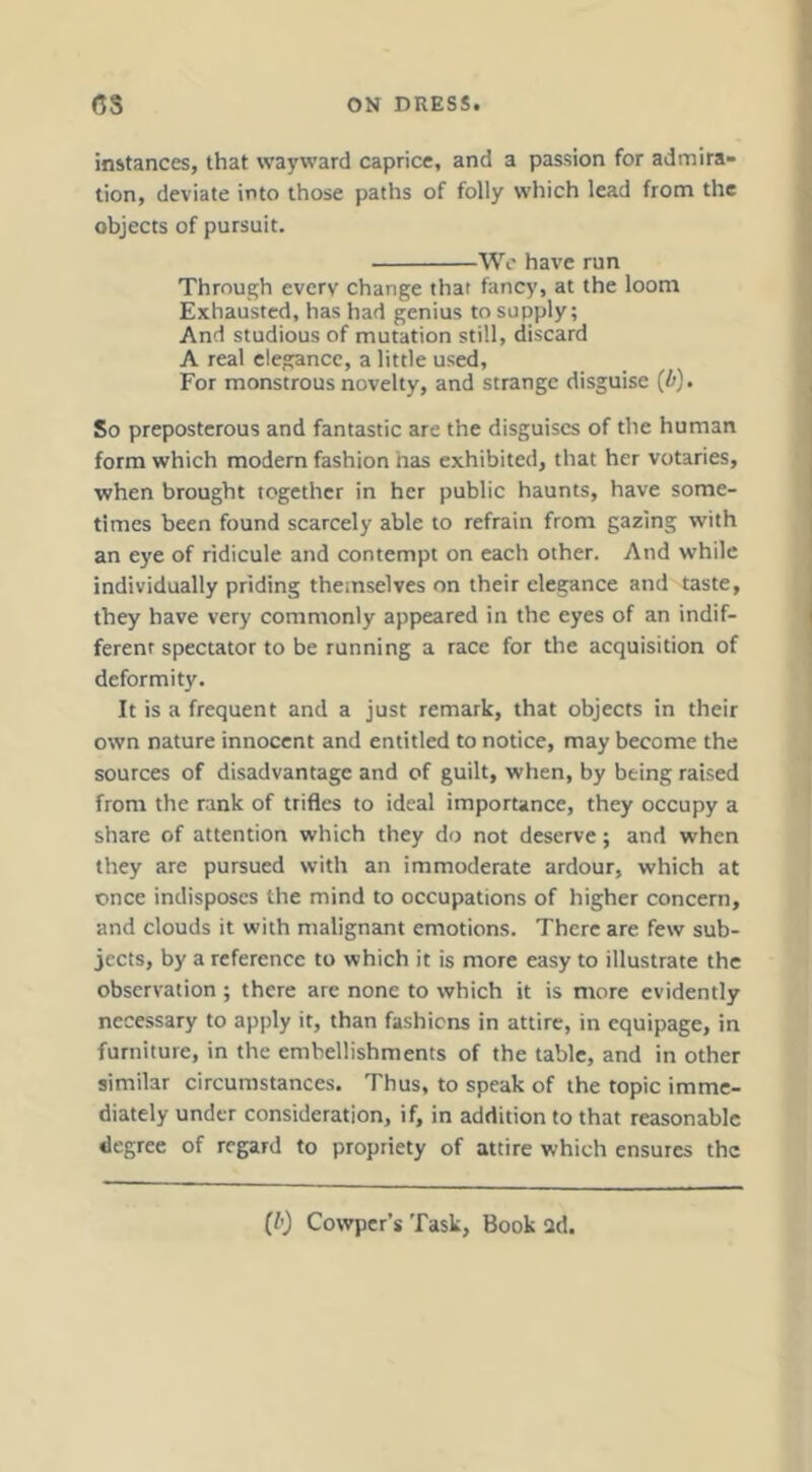 instances, that wayward caprice, and a passion for admira- tion, deviate into those paths of folly which lead from the objects of pursuit. We have run Through every change that fancy, at the loom Exhausted, has had genius to supply; And studious of mutation still, discard A real elegance, a little used. For monstrous novelty, and strange disguise {b). So preposterous and fantastic are the disguises of the human form which modern fashion has exhibited, that her votaries, when brought together in her public haunts, have some- times been found scarcely able to refrain from gazing with an eye of ridicule and contempt on each other. And while individually priding themselves on their elegance and taste, they have very commonly appeared in the eyes of an indif- ferent spectator to be running a race for the acquisition of deformity. It is a frequent and a just remark, that objects in their own nature innocent and entitled to notice, may become the sources of disadvantage and of guilt, when, by being raised from the rank of trifles to ideal importance, they occupy a share of attention which they do not deserve; and when they are pursued with an immoderate ardour, which at once indisposes the mind to occupations of higher concern, and clouds it with malignant emotions. There are few sub- jects, by a reference to which it is more easy to illustrate the observation ; there are none to which it is more evidently necessary to apply it, than fashions in attire, in equipage, in furniture, in the embellishments of the table, and in other similar circumstances. Thus, to speak of the topic imme- diately under consideration, if, in addition to that reasonable degree of regard to propriety of attire which ensures the [b) Cowper’s Task, Book 2d.