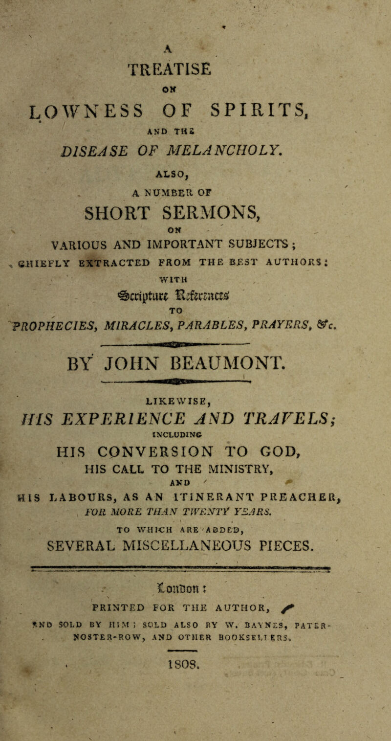 TREATISE OK LOWNESS OF SPIRITS, AND THS DISEASE OF MELANCHOLY. ALSO, A NUMBER OF SHORT SERMONS, OK VARIOUS AND IMPORTANT SUBJECTS ; , CHIEFLY EXTRACTED FROM THE BEST AUTHORS: WITH Scripture iUftcraczz TO PROPHECIES, MIRACLES, PARABLES, PRAYERS, &c. BY JOHN BEAUMONT. LIKEWISE, HIS EXPERIENCE AND TRAVELS; INCLUDING HIS CONVERSION TO GOD, HIS CALL TO THE MINISTRY, AND ' HIS LABOURS, AS AN ITINERANT PREACHER, FOR MORE THAN TWENTY YEARS. TO WHICH ARE ADDED, SEVERAL MISCELLANEOUS PIECES. tonson; PRINTED FOR THE AUTHOR, f **ND SOLD BY HIM; SOLD ALSO BY W. BAYNES, PATER- NOSTER-ROW, AND OTHER BOOKSEUERS. ISOS.