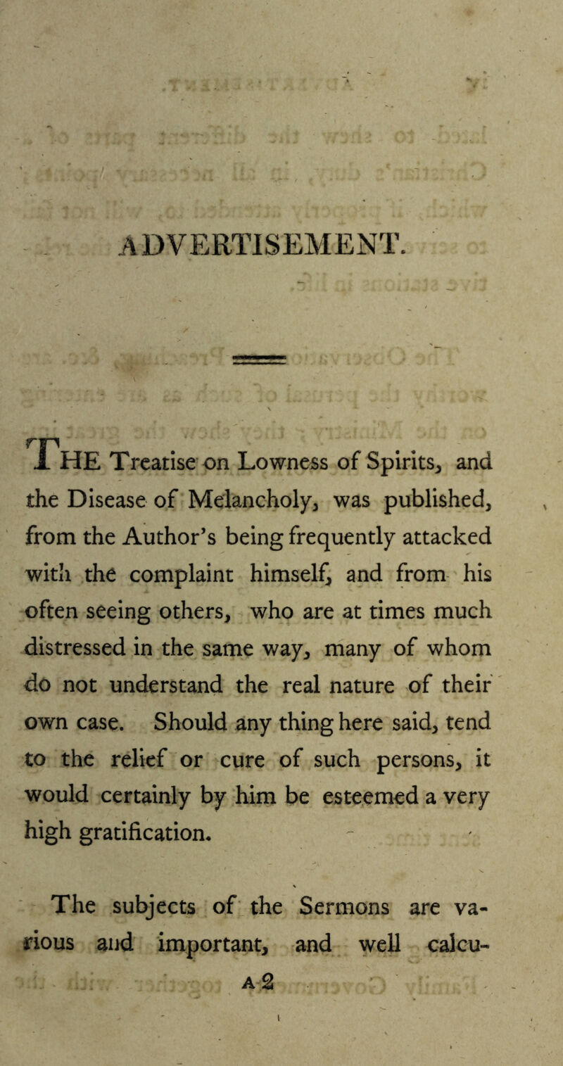 ADVERTISEMENT. 1 HE Treatise on Lowness of Spirits, and the Disease of Melancholy, was published, from the Author’s being frequently attacked with the complaint himself, and from his often seeing others, who are at times much distressed in the same way, many of whom do not understand the real nature of their own case. Should any thing here said, tend to the relief or cure of such persons, it would certainly by him be esteemed a very high gratification. The subjects of the Sermons are va- rious and important, and well caicu- a2