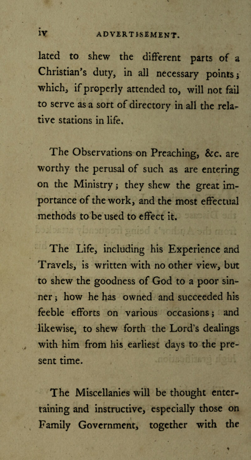iy lated to shew the different parts of a Christian’s duty, in all necessary points ; which, if properly attended to, will not fail to serve as a sort of directory in all the rela- tive stations in life. The Observations on Preaching, &c. are worthy the perusal of such as are entering on the Ministry; they shew the great im- portance of the work, and the most effectual methods to be used to effect it. The Life, including his Experience and Travels, is written with no other view, but to shew the goodness of God to a poor sin- ner; how he has owned and succeeded his feeble efforts on various occasions; and likewise, to shew forth the Lord’s dealings with him from his earliest days to the pre- sent time. The Miscellanies will be thought enter- taining and instructive, especially those on Family Government, together with the