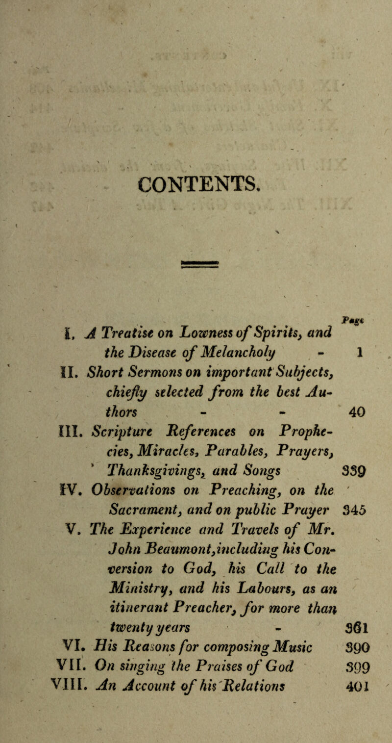 CONTENTS. Pmg* I. A Treatise on Lowness of Spirits} and the Disease of Melancholy - 1 II. Short Sermons on important Subjects^ chiefly selected from the best Au- thors - - 40 III. Scripture References on Prophe- ciesy Miracles* Parables, Prayers} Thanksgivings* and Songs 339 IV. Observations on Preaching, on the Sacrament, and on public Prayer 345 V. The Experience and Travels of Mr. John Beaumont>includiiig his Con- version to Gody his Call to the Ministry, and his Labours, as an itinerant Preacher} for more than twenty years - S6l VI. His Reasons for composing Music 390 VII. On singing the Praises of God 399 VIII. An Account of his Relations 401