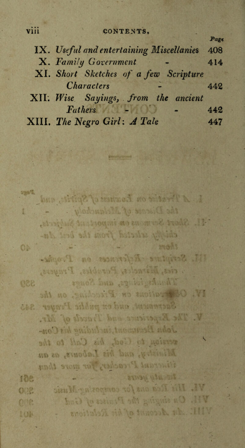 Pagt IX. Useful and entertaining Miscellanies 408 X. Family Government - 414 XI. Short Sketches of a few Scripture Characters - 442 XII*. Wise Sayings, from the ancient Fathers - - 442 XIII. The Negro Girl: A Tale 447