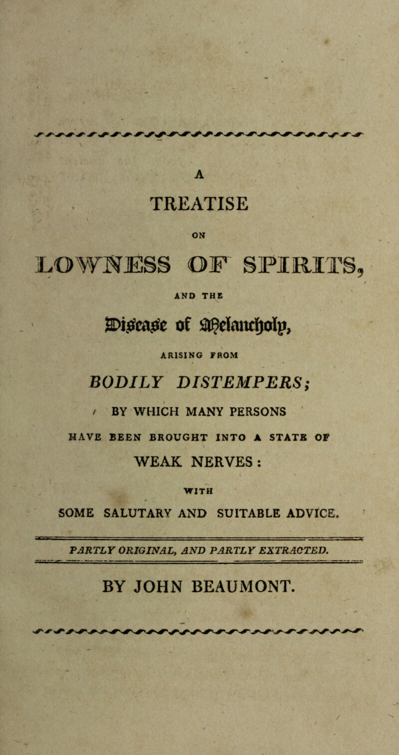 A TREATISE ON LOW'S JESS OF SPIRITS, AND THE 2Di.0ca£e of StBefanrijolp, ARISING FROM BODILY DISTEMPERS; / BY WHICH MANY PERSONS HAVE BEEN BROUGHT INTO A STATE OF WEAK NERVES: WITH SOME SALUTARY AND SUITABLE ADVICE. PARTLY ORIGINAL, AND PARTLY EXTRACTED. BY JOHN BEAUMONT.