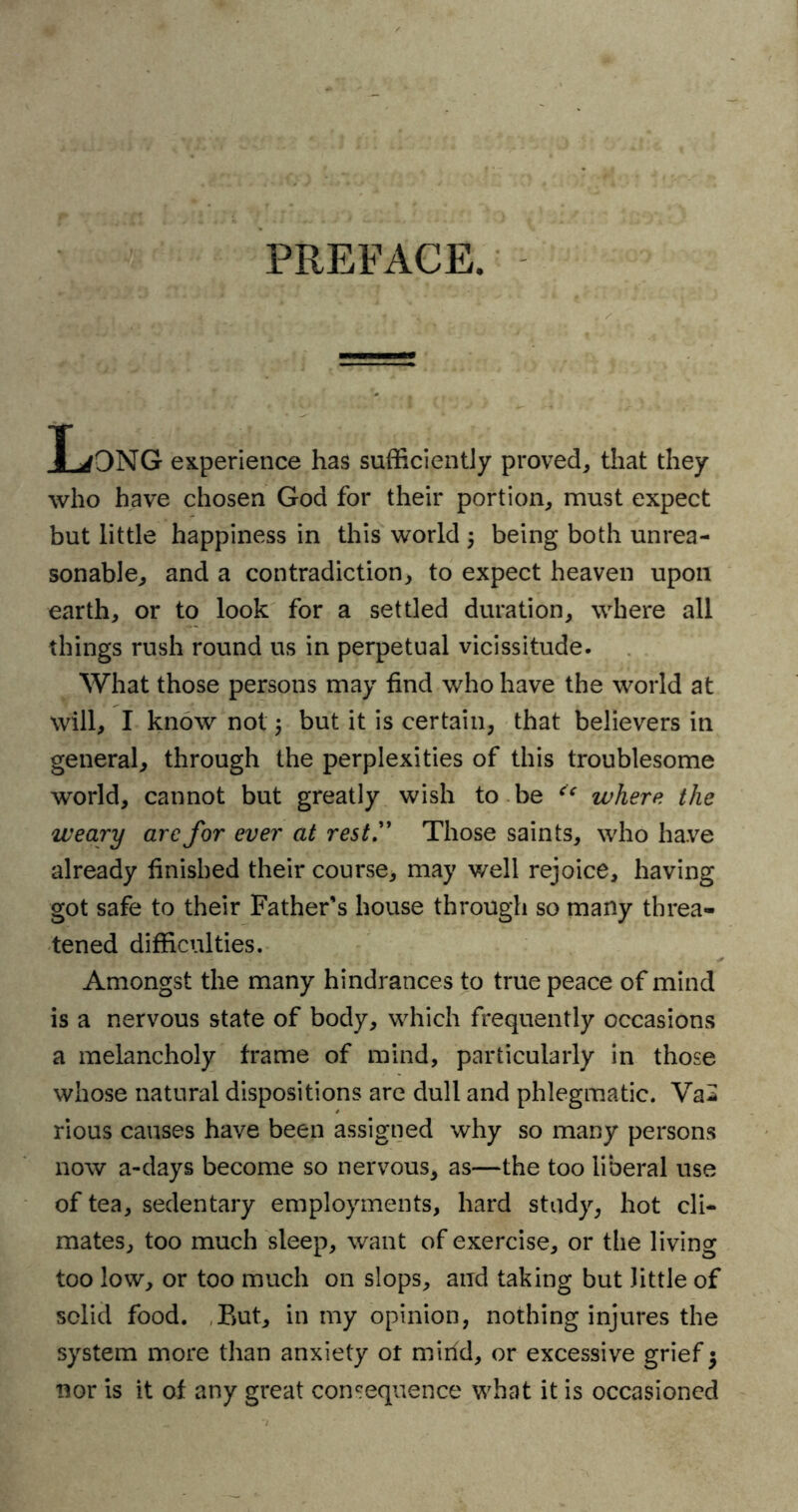 PREFACE. T jONG experience has sufficiently proved, that they who have chosen God for their portion, must expect but little happiness in this world j being both unrea- sonable, and a contradiction, to expect heaven upon earth, or to look for a settled duration, where all things rush round us in perpetual vicissitude. What those persons may find who have the world at will, I know not 5 but it is certain, that believers in general, through the perplexities of this troublesome world, cannot but greatly wish to be where the weary are for ever at rest” Those saints, who have already finished their course, may well rejoice, having got safe to their Father's house through so many threa- tened difficulties. Amongst the many hindrances to true peace of mind is a nervous state of body, which frequently occasions a melancholy frame of mind, particularly in those whose natural dispositions are dull and phlegmatic. Va2 rious causes have been assigned why so many persons now a-days become so nervous, as—the too liberal use of tea, sedentary employments, hard study, hot cli- mates, too much sleep, want of exercise, or the living too low, or too much on slops, and taking but little of solid food. But, in my opinion, nothing injures the system more than anxiety or mirid, or excessive grief $ nor is it of any great consequence what it is occasioned