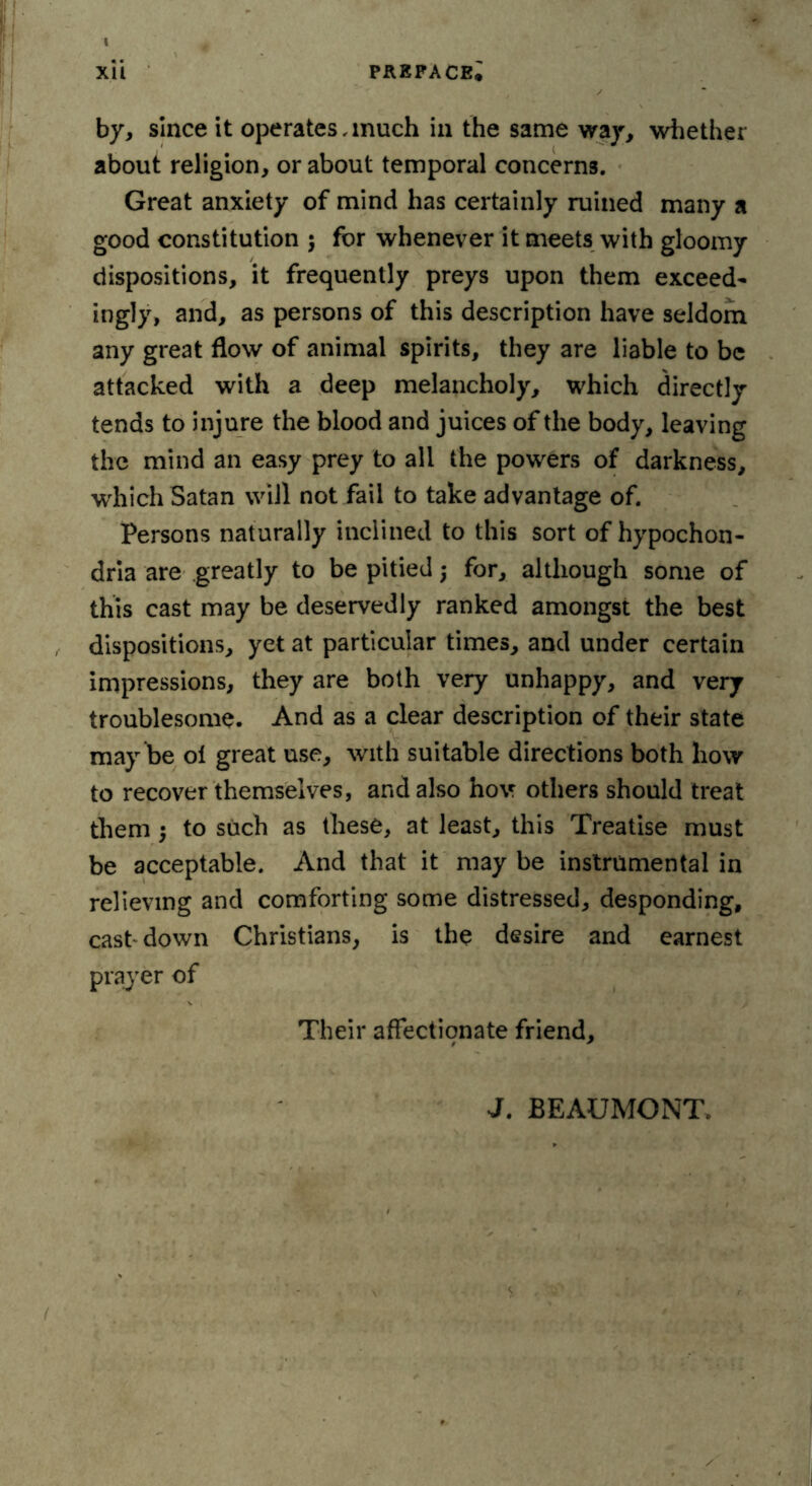 by, since it operates, much in the same way, whether about religion, or about temporal concerns. Great anxiety of mind has certainly ruined many a good constitution ; for whenever it meets with gloomy dispositions, it frequently preys upon them exceed- ingly, and, as persons of this description have seldom any great flow of animal spirits, they are liable to be attacked with a deep melancholy, which directly tends to injure the blood and juices of the body, leaving the mind an easy prey to all the powers of darkness, which Satan will not fail to take advantage of. Persons naturally inclined to this sort of hypochon- dria are greatly to be pitied •, for, although some of this cast may be deservedly ranked amongst the best dispositions, yet at particular times, and under certain impressions, they are both very unhappy, and very troublesome. And as a clear description of their state may be ol great use, with suitable directions both liow to recover themselves, and also hov others should treat them $ to such as these, at least, this Treatise must be acceptable. And that it may be instrumental in relieving and comforting some distressed, desponding, cast down Christians, is the desire and earnest prayer of Their affectionate friend. J. BEAUMONT,