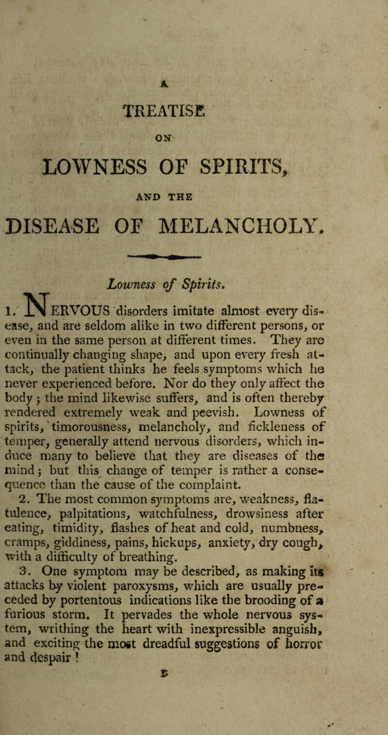 TREATISE ON LOWNESS OF SPIRITS, AND THE DISEASE OF MELANCHOLY. Lowness of Spirits. i. Nervous disorders imitate almost every dis- ease, and are seldom alike in two different persons, or even in the same person at different times. They are continually changing shape, and upon every fresh at- tack, the patient thinks he feels symptoms which he never experienced before. Nor do they only affect the body ; the mind likewise suffers, and is often thereby- rendered extremely weak and peevish. Lowness of spirits,'timorousness, melancholy, and fickleness of temper, generally attend nervous disorders, which in- duce many to believe that they are diseases of the mind; but this change of temper is rather a conse- quence than the cause of the complaint. 2. The most common symptoms are, weakness, fla- tulence, palpitations, watchfulness, drowsiness after eating, timidity, flashes of heat and cold, numbness, cramps, giddiness, pains, hickups, anxiety, dry cough, with a difficulty of breathing. 3. One symptom may be described, as making its attacks by violent paroxysms, which are usually pre- ceded by portentous indications like the brooding of a furious storm. It pervades the whole nervous sys- tem, writhing the heart with inexpressible anguish, and exciting the most dreadful suggestions of horror and despair !