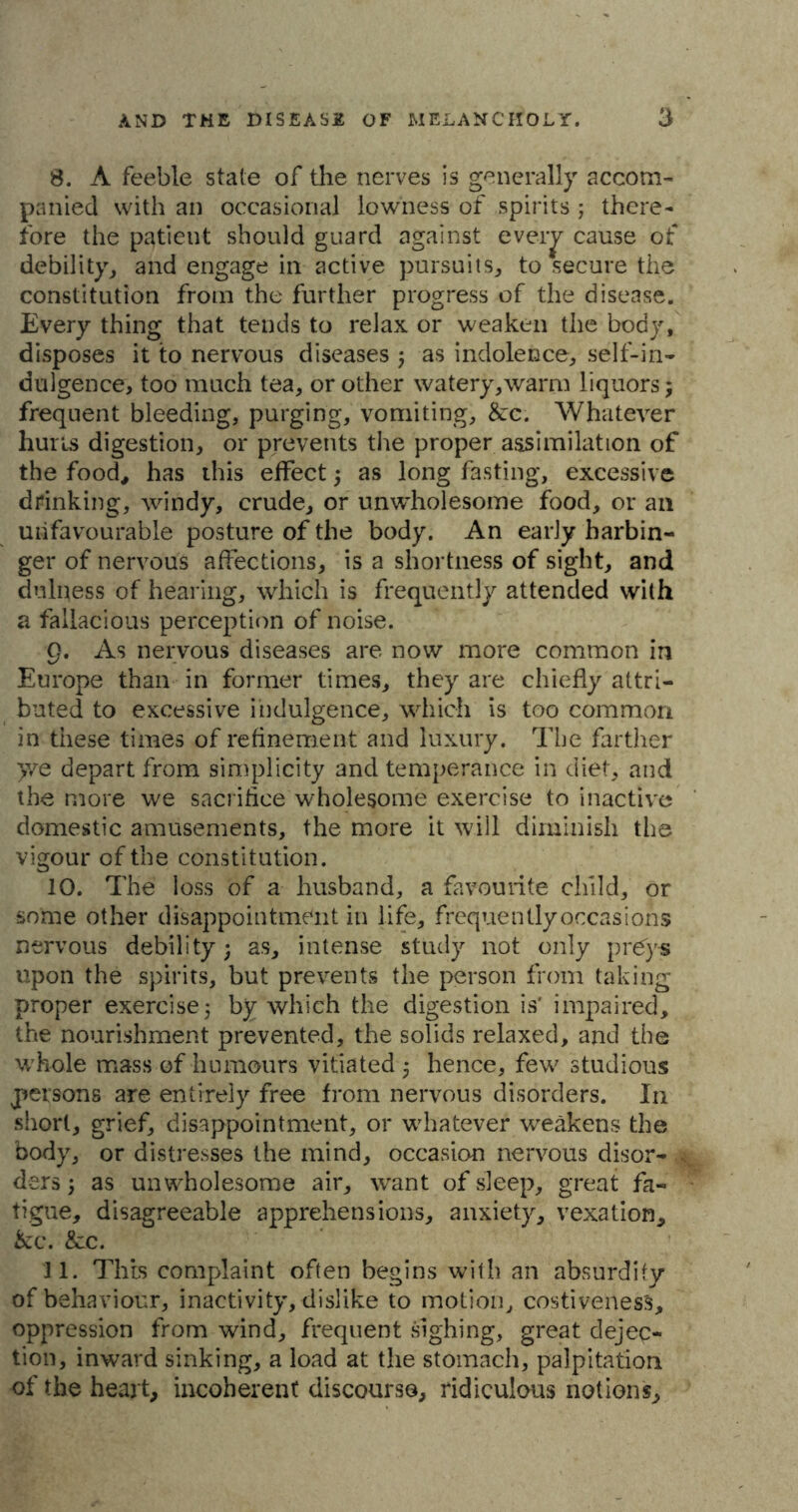 8. A feeble state of the nerves is generally accom- panied with an occasional lowness of spirits ; there- fore the patient should guard against every cause of debility, and engage in active pursuits, to secure the constitution from the further progress of the disease. Every thing that tends to relax or weaken the body, disposes it to nervous diseases ; as indolence, self-in- dulgence, too much tea, or other watery,warm liquors; frequent bleeding, purging, vomiting, &:c. Whatever hurts digestion, or prevents the proper assimilation of the food, has this effect; as long fasting, excessive drinking, windy, crude, or unwholesome food, or an unfavourable posture of the body. An early harbin- ger of nervous affections, is a shortness of sight, and dulness of hearing, which is frequently attended with a fallacious perception of noise. 9. As nervous diseases are now more common in Europe than in former times, they are chiefly attri- buted to excessive indulgence, which is too common in these times of refinement and luxury. The farther >ve depart from simplicity and temperance in diet, and the more we sacrifice wholesome exercise to inactive domestic amusements, the more it will diminish the vigour of the constitution. 10. The loss of a husband, a favourite child, or some other disappointment in life, frequently occasions nervous debility; as, intense study not only preys upon the spirits, but prevents the person from taking- proper exercise; by which the digestion is' impaired, the nourishment prevented, the solids relaxed, and the whole mass of humours vitiated; hence, few studious persons are entirely free from nervous disorders. In short, grief, disappointment, or whatever weakens the body, or distresses the mind, occasion nervous disor- ders; as unwholesome air, want of sleep, great fa- tigue, disagreeable apprehensions, anxiety, vexation, &c. &:c. 11. This complaint often begins with an absurdity of behaviour, inactivity, dislike to motion, costivenes's, oppression from wind, frequent sighing, great dejec- tion, inward sinking, a load at the stomach, palpitation of the heart, incoherent discourse, ridiculous notions.