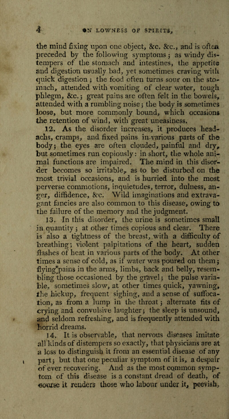 the mind fixing upon one object, &c. &c., and is ofle*. preceded by the following symptoms ; as windy dis- tempers of the stomach and intestines, the appetite and digestion usually bad, yet sometimes craving with quick digestion ; the food often turns sour on the sto- mach, attended with vomiting of clear water, tough phlegm, &c. ; great pains are often felt in the bowels, attended with a rumbling noise; the body is sometimes loose, but more commonly bound, which occasions the retention of wind, with great uneasiness. 12. As the disorder increases, it produces head- achs, cramps, and fixed pains in-various parts of the body; the eyes are often clouded, painful and dry, but sometimes run copiously: in short, the whole ani- mal functions are impaired. The mind in this disor- der becomes so irritable, as to be disturbed on the most trivial occasions, and is hurried into the most perverse commotions, inquietudes, terror, dulness, an- ger, diffidence, &rc. Wild imaginations and extrava- gant fancies are also common to this disease, owing to the failure of the memory and the judgment. 13. In this disorder, the urine is sometimes small in quantity ; at other times copious and clear. There is also a tightness of the breast, with a difficulty of breathing; violent palpitations of the heart, sudden flashes of heat in various parts of the body. At other times a sense of cold, as if water was poured on themj flying^pains in the arms, limbs, back and belly, resem- bling those occasioned by the gravel; the pulse varia- ble, sometimes slow, at other times quick, yawning, ihe hickup, frequent sighing, and a sense of suffoca- tion, as from a lump in the throat 5 alternate fits of crying and convulsive laughter; the sleep is unsound, and seldom refreshing, and is frequently attended with horrid dreams. J4. It is observable, that nervous diseases imitate all kinds of distempers so exactly, that physicians are at a loss to distinguish it from an essential disease of any part; but that one peculiar symptom of it is, a despair of ever recovering. And as the most common symp- tom of this disease is a constant dread of death, of course it renders those who labour under it, peevish.